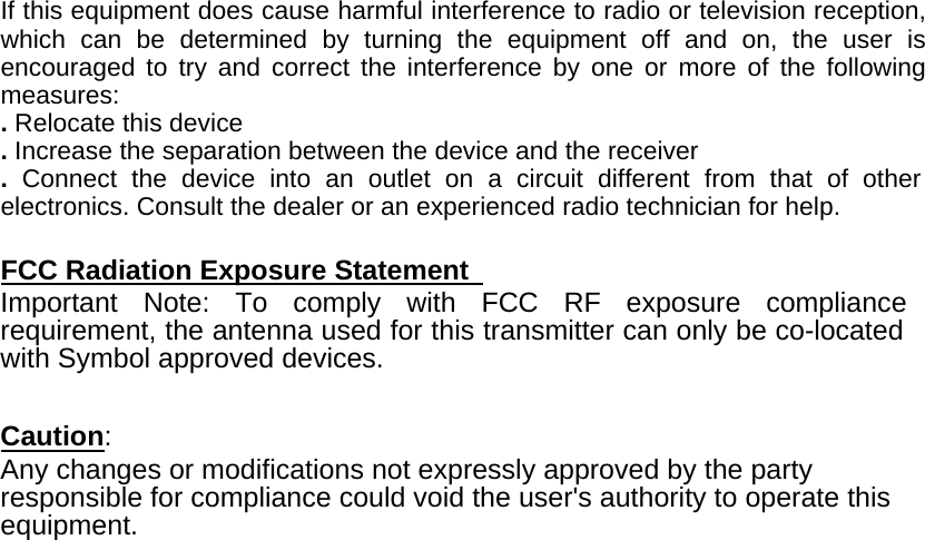If this equipment does cause harmful interference to radio or television reception, which can be determined by turning the equipment off and on, the user is encouraged to try and correct the interference by one or more of the following measures:  . Relocate this device   . Increase the separation between the device and the receiver   .  Connect the device into an outlet on a circuit different from that of other electronics. Consult the dealer or an experienced radio technician for help.   FCC Radiation Exposure Statement   Important Note: To comply with FCC RF exposure compliance requirement, the antenna used for this transmitter can only be co-located with Symbol approved devices.     Caution:  Any changes or modifications not expressly approved by the party responsible for compliance could void the user&apos;s authority to operate this equipment. 