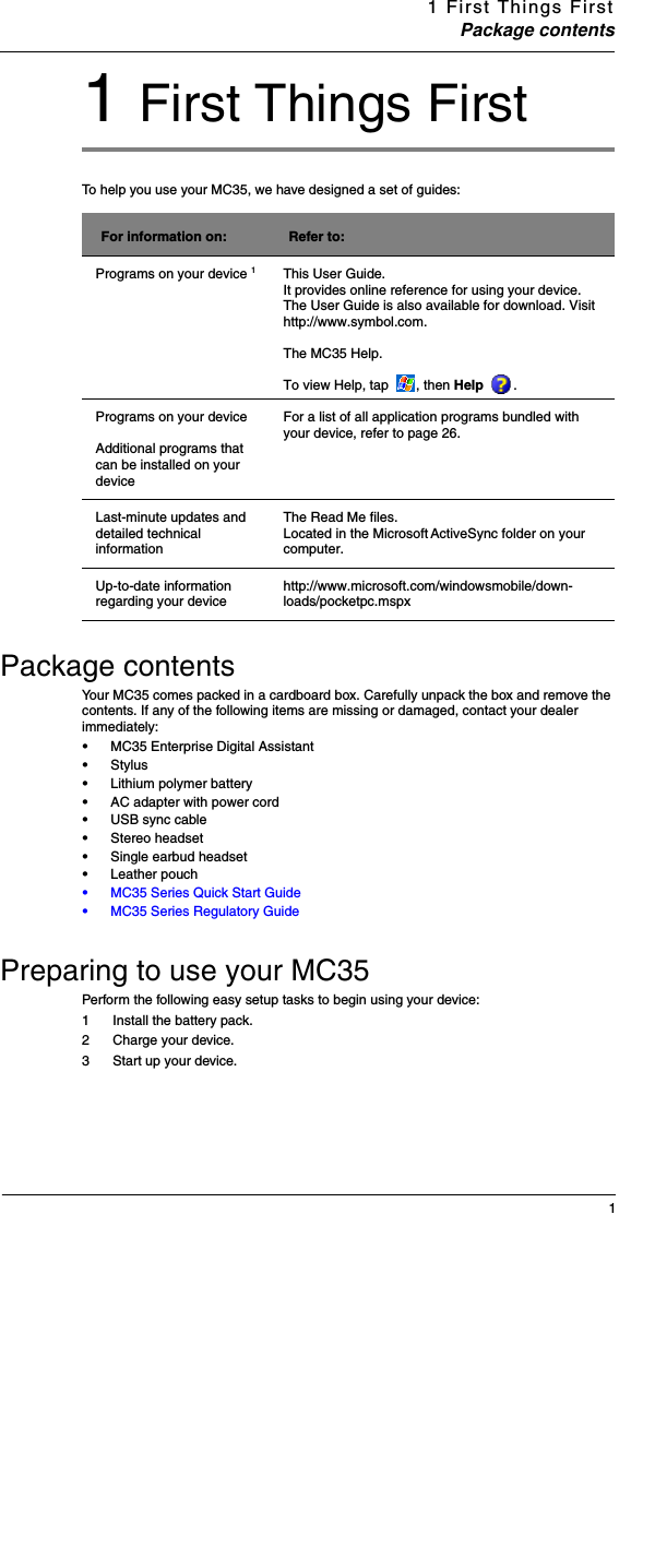 1 First Things FirstPackage contents11 First Things FirstTo help you use your MC35, we have designed a set of guides: Package contentsYour MC35 comes packed in a cardboard box. Carefully unpack the box and remove the contents. If any of the following items are missing or damaged, contact your dealer immediately:Preparing to use your MC35Perform the following easy setup tasks to begin using your device: 1 Install the battery pack.2 Charge your device.3 Start up your device.For information on: Refer to:Programs on your device 1This User Guide. It provides online reference for using your device. The User Guide is also available for download. Visit http://www.symbol.com.The MC35 Help. To view Help, tap  , then Help  . Programs on your device Additional programs that can be installed on your deviceFor a list of all application programs bundled with your device, refer to page 26.Last-minute updates and detailed technical informationThe Read Me files. Located in the Microsoft ActiveSync folder on your computer.Up-to-date information regarding your device http://www.microsoft.com/windowsmobile/down-loads/pocketpc.mspx•MC35 Enterprise Digital Assistant •Stylus•Lithium polymer battery •AC adapter with power cord•USB sync cable•Stereo headset•Single earbud headset•Leather pouch•MC35 Series Quick Start Guide •MC35 Series Regulatory Guide