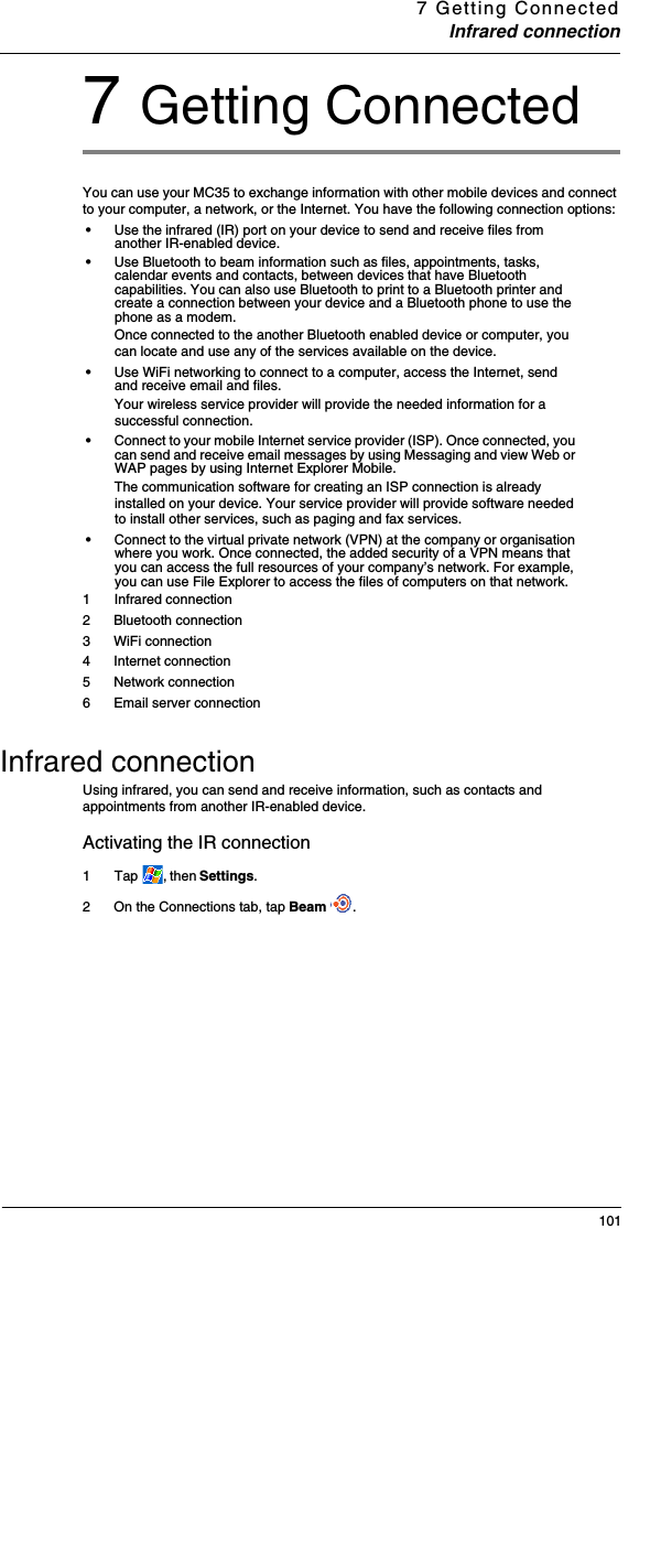 7 Getting ConnectedInfrared connection1017 Getting ConnectedYou can use your MC35 to exchange information with other mobile devices and connect to your computer, a network, or the Internet. You have the following connection options:•Use the infrared (IR) port on your device to send and receive files from another IR-enabled device. •Use Bluetooth to beam information such as files, appointments, tasks, calendar events and contacts, between devices that have Bluetooth capabilities. You can also use Bluetooth to print to a Bluetooth printer and create a connection between your device and a Bluetooth phone to use the phone as a modem. Once connected to the another Bluetooth enabled device or computer, you can locate and use any of the services available on the device.•Use WiFi networking to connect to a computer, access the Internet, send and receive email and files. Your wireless service provider will provide the needed information for a successful connection.•Connect to your mobile Internet service provider (ISP). Once connected, you can send and receive email messages by using Messaging and view Web or WAP pages by using Internet Explorer Mobile. The communication software for creating an ISP connection is already installed on your device. Your service provider will provide software needed to install other services, such as paging and fax services. •Connect to the virtual private network (VPN) at the company or organisation where you work. Once connected, the added security of a VPN means that you can access the full resources of your company’s network. For example, you can use File Explorer to access the files of computers on that network. 1  Infrared connection2 Bluetooth connection3 WiFi connection4 Internet connection5 Network connection6 Email server connectionInfrared connectionUsing infrared, you can send and receive information, such as contacts and appointments from another IR-enabled device.Activating the IR connection1  Tap  , then Settings. 2 On the Connections tab, tap Beam  .