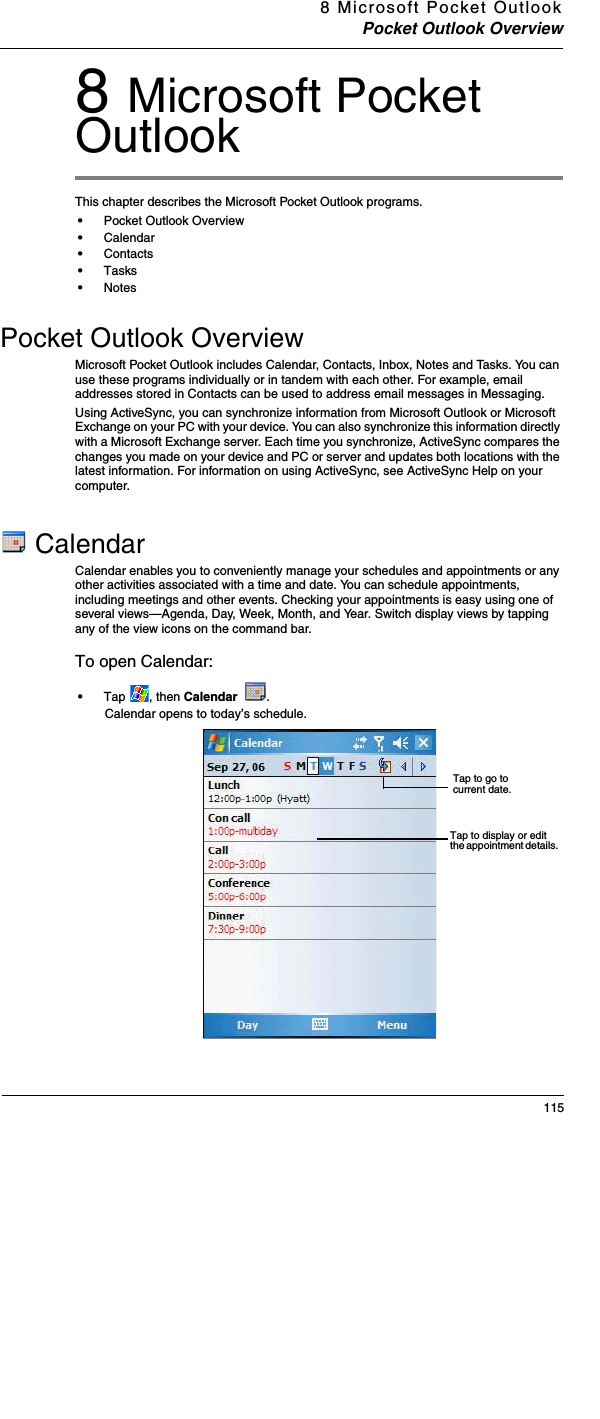 8 Microsoft Pocket OutlookPocket Outlook Overview1158 Microsoft Pocket OutlookThis chapter describes the Microsoft Pocket Outlook programs.•Pocket Outlook Overview•Calendar•Contacts•Tasks•NotesPocket Outlook OverviewMicrosoft Pocket Outlook includes Calendar, Contacts, Inbox, Notes and Tasks. You can use these programs individually or in tandem with each other. For example, email addresses stored in Contacts can be used to address email messages in Messaging.Using ActiveSync, you can synchronize information from Microsoft Outlook or Microsoft Exchange on your PC with your device. You can also synchronize this information directly with a Microsoft Exchange server. Each time you synchronize, ActiveSync compares the changes you made on your device and PC or server and updates both locations with the latest information. For information on using ActiveSync, see ActiveSync Help on your computer. CalendarCalendar enables you to conveniently manage your schedules and appointments or any other activities associated with a time and date. You can schedule appointments, including meetings and other events. Checking your appointments is easy using one of several views—Agenda, Day, Week, Month, and Year. Switch display views by tapping any of the view icons on the command bar. To open Calendar:•Tap , then Calendar  .Calendar opens to today’s schedule. Tap to go to current date. Tap to display or edit the appointment details. 