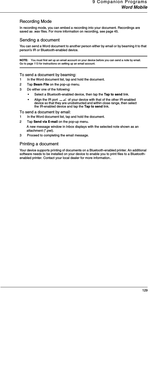 9 Companion ProgramsWord Mobile129Recording ModeIn recording mode, you can embed a recording into your document. Recordings are saved as .wav files. For more information on recording, see page 45. Sending a documentYou can send a Word document to another person either by email or by beaming it to that person’s IR or Bluetooth-enabled device.  NOTE: You must first set up an email account on your device before you can send a note by email. Go to page 113 for instructions on setting up an email account. To send a document by beaming:1  In the Word document list, tap and hold the document. 2 Tap Beam File on the pop-up menu.3 Do either one of the following:•Select a Bluetooth-enabled device, then tap the Tap to send link. •Align the IR port   of your device with that of the other IR-enabled device so that they are unobstructed and within close range, then select the IR-enabled device and tap the Tap to send link. To send a document by email:1  In the Word document list, tap and hold the document. 2 Tap Send via E-mail on the pop-up menu.A new message window in Inbox displays with the selected note shown as an attachment (*.pwi). 3 Proceed to completing the email message. Printing a documentYour device supports printing of documents on a Bluetooth-enabled printer. An additional software needs to be installed on your device to enable you to print files to a Bluetooth-enabled printer. Contact your local dealer for more information.. 