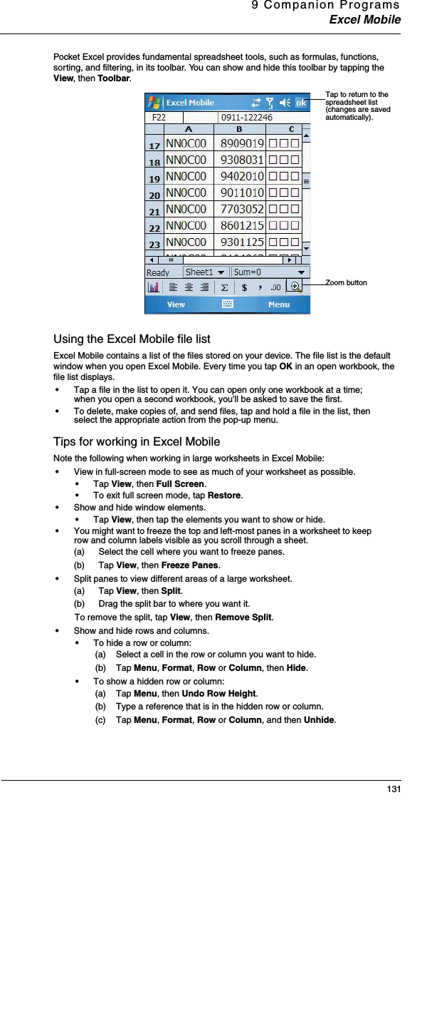 9 Companion ProgramsExcel Mobile131Pocket Excel provides fundamental spreadsheet tools, such as formulas, functions, sorting, and filtering, in its toolbar. You can show and hide this toolbar by tapping the View, then Toolbar. Using the Excel Mobile file listExcel Mobile contains a list of the files stored on your device. The file list is the default window when you open Excel Mobile. Every time you tap OK in an open workbook, the file list displays. •Tap a file in the list to open it. You can open only one workbook at a time; when you open a second workbook, you&apos;ll be asked to save the first.•To delete, make copies of, and send files, tap and hold a file in the list, then select the appropriate action from the pop-up menu.Tips for working in Excel MobileNote the following when working in large worksheets in Excel Mobile:•View in full-screen mode to see as much of your worksheet as possible. •Tap View, then Full Screen. •To exit full screen mode, tap Restore.•Show and hide window elements. •Tap View, then tap the elements you want to show or hide.•You might want to freeze the top and left-most panes in a worksheet to keep row and column labels visible as you scroll through a sheet. (a) Select the cell where you want to freeze panes. (b) Tap View, then Freeze Panes. •Split panes to view different areas of a large worksheet. (a) Tap View, then Split.(b) Drag the split bar to where you want it.To remove the split, tap View, then Remove Split.•Show and hide rows and columns. •To hide a row or column:(a) Select a cell in the row or column you want to hide.(b) Tap Menu, Format, Row or Column, then Hide. •To show a hidden row or column: (a) Tap Menu, then Undo Row Height. (b) Type a reference that is in the hidden row or column.(c) Tap Menu, Format, Row or Column, and then Unhide.Tap to return to the spreadsheet list (changes are saved automatically). Zoom button