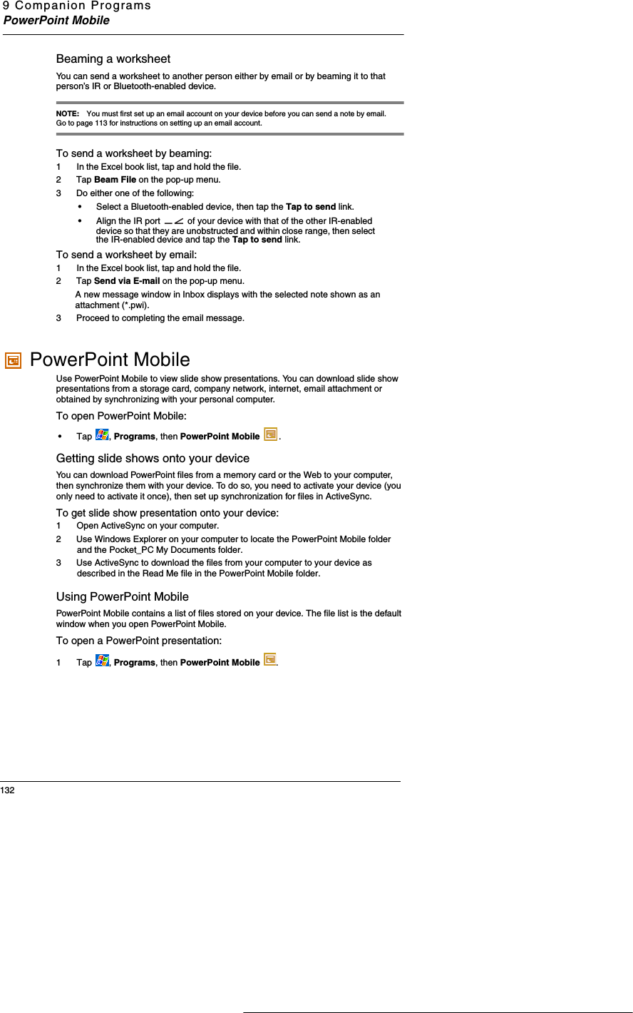 9 Companion ProgramsPowerPoint Mobile132Beaming a worksheetYou can send a worksheet to another person either by email or by beaming it to that person’s IR or Bluetooth-enabled device.  NOTE: You must first set up an email account on your device before you can send a note by email. Go to page 113 for instructions on setting up an email account. To send a worksheet by beaming:1  In the Excel book list, tap and hold the file. 2 Tap Beam File on the pop-up menu.3 Do either one of the following:•Select a Bluetooth-enabled device, then tap the Tap to send link. •Align the IR port   of your device with that of the other IR-enabled device so that they are unobstructed and within close range, then select the IR-enabled device and tap the Tap to send link. To send a worksheet by email:1  In the Excel book list, tap and hold the file. 2 Tap Send via E-mail on the pop-up menu.A new message window in Inbox displays with the selected note shown as an attachment (*.pwi). 3 Proceed to completing the email message.  PowerPoint MobileUse PowerPoint Mobile to view slide show presentations. You can download slide show presentations from a storage card, company network, internet, email attachment or obtained by synchronizing with your personal computer. To open PowerPoint Mobile:•Tap , Programs, then PowerPoint Mobile  .Getting slide shows onto your deviceYou can download PowerPoint files from a memory card or the Web to your computer, then synchronize them with your device. To do so, you need to activate your device (you only need to activate it once), then set up synchronization for files in ActiveSync. To get slide show presentation onto your device:1  Open ActiveSync on your computer.2 Use Windows Explorer on your computer to locate the PowerPoint Mobile folder and the Pocket_PC My Documents folder. 3 Use ActiveSync to download the files from your computer to your device as described in the Read Me file in the PowerPoint Mobile folder. Using PowerPoint MobilePowerPoint Mobile contains a list of files stored on your device. The file list is the default window when you open PowerPoint Mobile. To open a PowerPoint presentation:1 Tap  , Programs, then PowerPoint Mobile  .