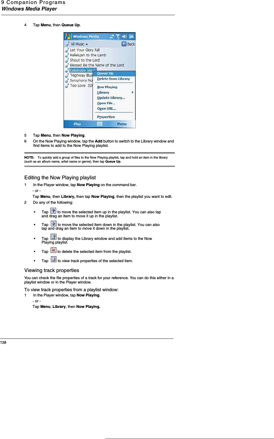 9 Companion ProgramsWindows Media Player1384 Tap Menu, then Queue Up. 5 Tap Menu, then Now Playing. 6 On the Now Playing window, tap the Add button to switch to the Library window and find items to add to the Now Playing playlist. NOTE: To quickly add a group of files to the Now Playing playlist, tap and hold an item in the library (such as an album name, artist name or genre), then tap Queue Up. Editing the Now Playing playlist1  In the Player window, tap Now Playing on the command bar. - or - Tap Menu, then Library, then tap Now Playing, then the playlist you want to edit.2 Do any of the following:•Tap   to move the selected item up in the playlist. You can also tap and drag an item to move it up in the playlist. •Tap   to move the selected item down in the playlist. You can also tap and drag an item to move it down in the playlist. •Tap   to display the Library window and add items to the Now Playing playlist. •Tap   to delete the selected item from the playlist. •Tap   to view track properties of the selected item. Viewing track propertiesYou can check the file properties of a track for your reference. You can do this either in a playlist window or in the Player window. To view track properties from a playlist window:1  In the Player window, tap Now Playing. - or -Tap Menu, Library, then Now Playing.