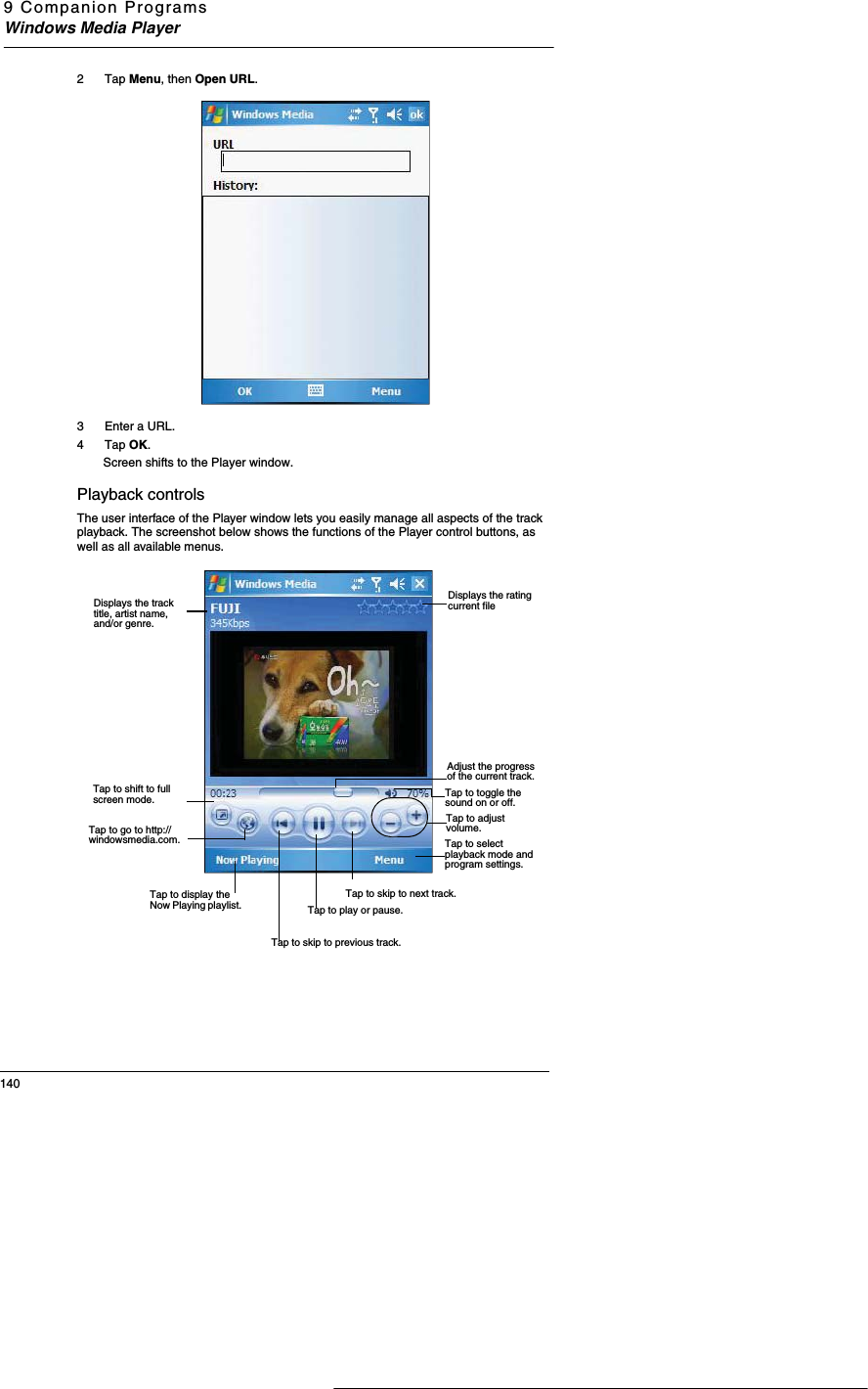 9 Companion ProgramsWindows Media Player1402 Tap Menu, then Open URL.3 Enter a URL. 4 Tap OK.  Screen shifts to the Player window.  Playback controlsThe user interface of the Player window lets you easily manage all aspects of the track playback. The screenshot below shows the functions of the Player control buttons, as well as all available menus.Displays the rating current fileDisplays the track title, artist name, and/or genre. Adjust the progress of the current track.Tap to adjust volume.Tap to toggle the sound on or off.Tap to skip to next track.Tap to play or pause. Tap to skip to previous track. Tap to shift to full screen mode. Tap to go to http://windowsmedia.com.Tap to display the Now Playing playlist. Tap to select playback mode and program settings. 