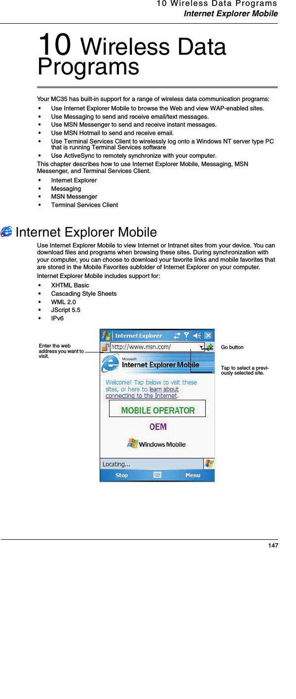10 Wireless Data ProgramsInternet Explorer Mobile14710 Wireless Data ProgramsYour MC35 has built-in support for a range of wireless data communication programs:•Use Internet Explorer Mobile to browse the Web and view WAP-enabled sites. •Use Messaging to send and receive email/text messages. •Use MSN Messenger to send and receive instant messages. •Use MSN Hotmail to send and receive email. •Use Terminal Services Client to wirelessly log onto a Windows NT server type PC that is running Terminal Services software•Use ActiveSync to remotely synchronize with your computer.This chapter describes how to use Internet Explorer Mobile, Messaging, MSN Messenger, and Terminal Services Client.•Internet Explorer •Messaging•MSN Messenger•Terminal Services Client  Internet Explorer MobileUse Internet Explorer Mobile to view Internet or Intranet sites from your device. You can download files and programs when browsing these sites. During synchronization with your computer, you can choose to download your favorite links and mobile favorites that are stored in the Mobile Favorites subfolder of Internet Explorer on your computer.Internet Explorer Mobile includes support for: •XHTML Basic•Cascading Style Sheets•WML 2.0 •JScript 5.5 •IPv6Go buttonTap to select a previ-ously selected site. Enter the web address you want to visit. 