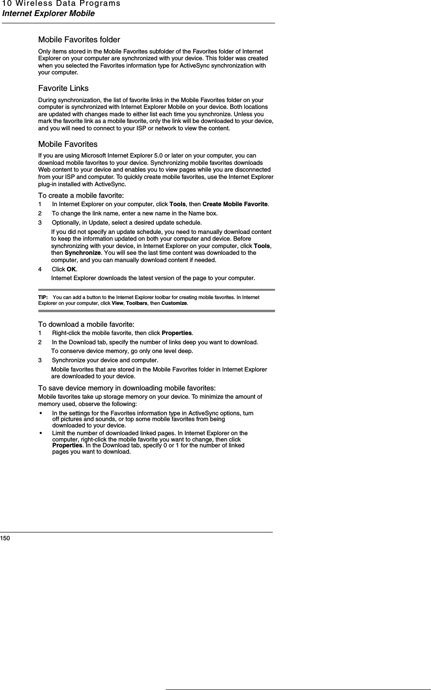10 Wireless Data ProgramsInternet Explorer Mobile150Mobile Favorites folderOnly items stored in the Mobile Favorites subfolder of the Favorites folder of Internet Explorer on your computer are synchronized with your device. This folder was created when you selected the Favorites information type for ActiveSync synchronization with your computer.  Favorite LinksDuring synchronization, the list of favorite links in the Mobile Favorites folder on your computer is synchronized with Internet Explorer Mobile on your device. Both locations are updated with changes made to either list each time you synchronize. Unless you mark the favorite link as a mobile favorite, only the link will be downloaded to your device, and you will need to connect to your ISP or network to view the content.Mobile FavoritesIf you are using Microsoft Internet Explorer 5.0 or later on your computer, you can download mobile favorites to your device. Synchronizing mobile favorites downloads Web content to your device and enables you to view pages while you are disconnected from your ISP and computer. To quickly create mobile favorites, use the Internet Explorer plug-in installed with ActiveSync. To create a mobile favorite:1  In Internet Explorer on your computer, click Tools, then Create Mobile Favorite.2 To change the link name, enter a new name in the Name box.3 Optionally, in Update, select a desired update schedule.If you did not specify an update schedule, you need to manually download content to keep the information updated on both your computer and device. Before synchronizing with your device, in Internet Explorer on your computer, click Tools, then Synchronize. You will see the last time content was downloaded to the computer, and you can manually download content if needed.4Click OK. Internet Explorer downloads the latest version of the page to your computer. TIP: You can add a button to the Internet Explorer toolbar for creating mobile favorites. In Internet Explorer on your computer, click View, Toolbars, then Customize.To download a mobile favorite:1  Right-click the mobile favorite, then click Properties.2 In the Download tab, specify the number of links deep you want to download. To conserve device memory, go only one level deep.3 Synchronize your device and computer. Mobile favorites that are stored in the Mobile Favorites folder in Internet Explorer are downloaded to your device. To save device memory in downloading mobile favorites:Mobile favorites take up storage memory on your device. To minimize the amount of memory used, observe the following:•In the settings for the Favorites information type in ActiveSync options, turn off pictures and sounds, or top some mobile favorites from being downloaded to your device.•Limit the number of downloaded linked pages. In Internet Explorer on the computer, right-click the mobile favorite you want to change, then click Properties. In the Download tab, specify 0 or 1 for the number of linked pages you want to download.
