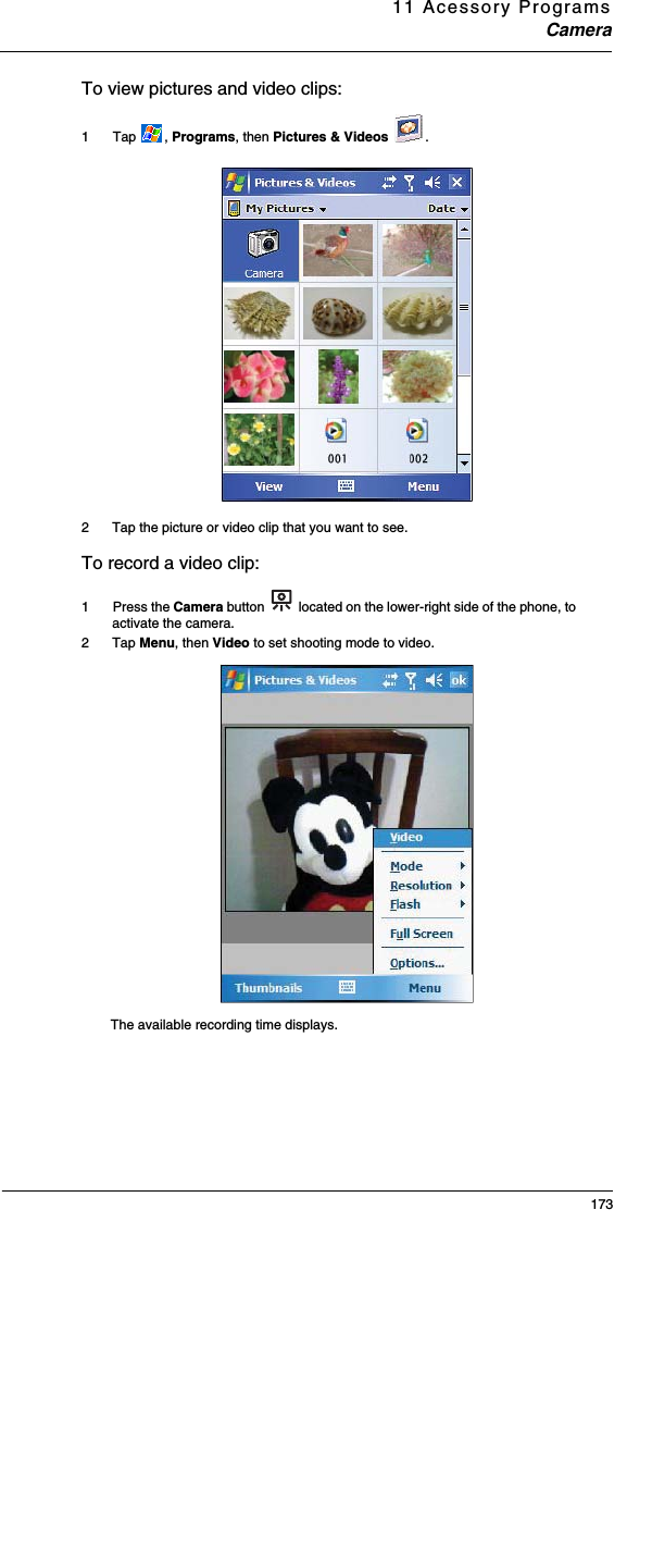 11 Acessory ProgramsCamera173To view pictures and video clips: 1  Tap  , Programs, then Pictures &amp; Videos  .2 Tap the picture or video clip that you want to see.To record a video clip: 1  Press the Camera button   located on the lower-right side of the phone, to activate the camera.2 Tap Menu, then Video to set shooting mode to video.The available recording time displays. 