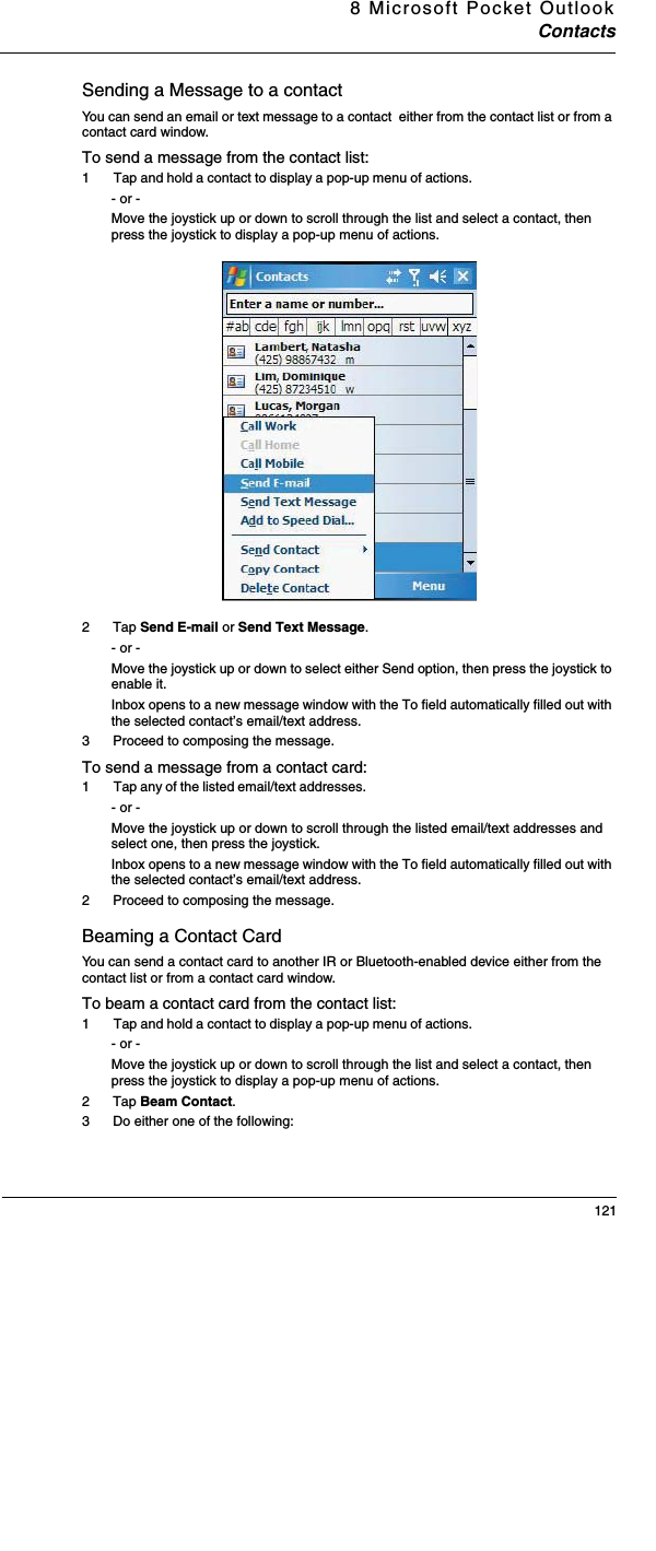 8 Microsoft Pocket OutlookContacts121Sending a Message to a contactYou can send an email or text message to a contact  either from the contact list or from a contact card window.To send a message from the contact list: 1  Tap and hold a contact to display a pop-up menu of actions. - or - Move the joystick up or down to scroll through the list and select a contact, then press the joystick to display a pop-up menu of actions. 2 Tap Send E-mail or Send Text Message. - or - Move the joystick up or down to select either Send option, then press the joystick to enable it.  Inbox opens to a new message window with the To field automatically filled out with the selected contact’s email/text address.3 Proceed to composing the message. To send a message from a contact card:1  Tap any of the listed email/text addresses. - or - Move the joystick up or down to scroll through the listed email/text addresses and select one, then press the joystick.Inbox opens to a new message window with the To field automatically filled out with the selected contact’s email/text address.2 Proceed to composing the message. Beaming a Contact Card You can send a contact card to another IR or Bluetooth-enabled device either from the contact list or from a contact card window.To beam a contact card from the contact list:1  Tap and hold a contact to display a pop-up menu of actions. - or - Move the joystick up or down to scroll through the list and select a contact, then press the joystick to display a pop-up menu of actions. 2 Tap Beam Contact. 3 Do either one of the following: