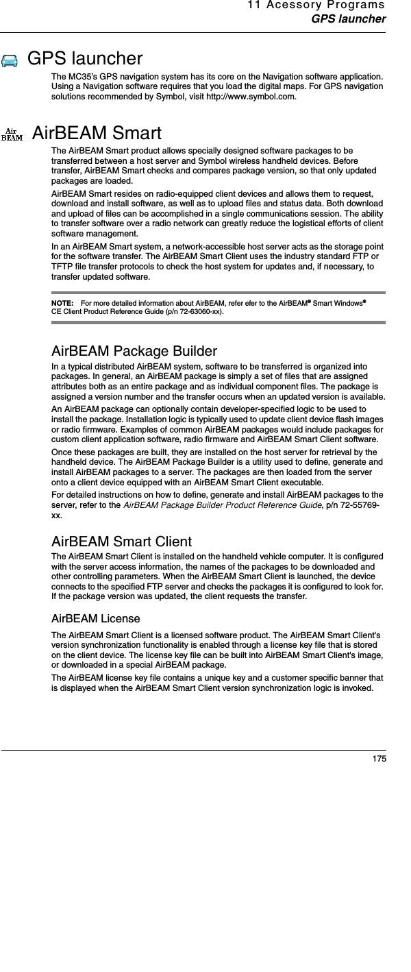 11 Acessory ProgramsGPS launcher175GPS launcherThe MC35’s GPS navigation system has its core on the Navigation software application. Using a Navigation software requires that you load the digital maps. For GPS navigation solutions recommended by Symbol, visit http://www.symbol.com. AirBEAM SmartThe AirBEAM Smart product allows specially designed software packages to be transferred between a host server and Symbol wireless handheld devices. Before transfer, AirBEAM Smart checks and compares package version, so that only updated packages are loaded. AirBEAM Smart resides on radio-equipped client devices and allows them to request, download and install software, as well as to upload files and status data. Both download and upload of files can be accomplished in a single communications session. The ability to transfer software over a radio network can greatly reduce the logistical efforts of client software management.In an AirBEAM Smart system, a network-accessible host server acts as the storage point for the software transfer. The AirBEAM Smart Client uses the industry standard FTP or TFTP file transfer protocols to check the host system for updates and, if necessary, to transfer updated software.NOTE: For more detailed information about AirBEAM, refer efer to the AirBEAM® Smart Windows® CE Client Product Reference Guide (p/n 72-63060-xx).AirBEAM Package BuilderIn a typical distributed AirBEAM system, software to be transferred is organized into packages. In general, an AirBEAM package is simply a set of files that are assigned attributes both as an entire package and as individual component files. The package is assigned a version number and the transfer occurs when an updated version is available.An AirBEAM package can optionally contain developer-specified logic to be used to install the package. Installation logic is typically used to update client device flash images or radio firmware. Examples of common AirBEAM packages would include packages for custom client application software, radio firmware and AirBEAM Smart Client software.Once these packages are built, they are installed on the host server for retrieval by the handheld device. The AirBEAM Package Builder is a utility used to define, generate and install AirBEAM packages to a server. The packages are then loaded from the server onto a client device equipped with an AirBEAM Smart Client executable.For detailed instructions on how to define, generate and install AirBEAM packages to the server, refer to the AirBEAM Package Builder Product Reference Guide, p/n 72-55769-xx.AirBEAM Smart ClientThe AirBEAM Smart Client is installed on the handheld vehicle computer. It is configured with the server access information, the names of the packages to be downloaded and other controlling parameters. When the AirBEAM Smart Client is launched, the device connects to the specified FTP server and checks the packages it is configured to look for. If the package version was updated, the client requests the transfer. AirBEAM LicenseThe AirBEAM Smart Client is a licensed software product. The AirBEAM Smart Client&apos;s version synchronization functionality is enabled through a license key file that is stored on the client device. The license key file can be built into AirBEAM Smart Client&apos;s image, or downloaded in a special AirBEAM package.The AirBEAM license key file contains a unique key and a customer specific banner that is displayed when the AirBEAM Smart Client version synchronization logic is invoked.