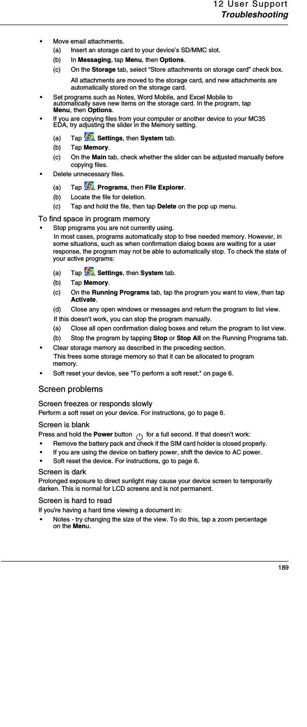 12 User SupportTroubleshooting189•Move email attachments. (a) Insert an storage card to your device’s SD/MMC slot. (b) In Messaging, tap Menu, then Options. (c) On the Storage tab, select “Store attachments on storage card” check box. All attachments are moved to the storage card, and new attachments are automatically stored on the storage card.•Set programs such as Notes, Word Mobile, and Excel Mobile to automatically save new items on the storage card. In the program, tap Menu, then Options.•If you are copying files from your computer or another device to your MC35 EDA, try adjusting the slider in the Memory setting. (a) Tap , Settings, then System tab. (b) Tap Memory.(c) On the Main tab, check whether the slider can be adjusted manually before copying files.•Delete unnecessary files. (a) Tap , Programs, then File Explorer. (b) Locate the file for deletion. (c) Tap and hold the file, then tap Delete on the pop up menu. To find space in program memory•Stop programs you are not currently using. In most cases, programs automatically stop to free needed memory. However, in some situations, such as when confirmation dialog boxes are waiting for a user response, the program may not be able to automatically stop. To check the state of your active programs: (a) Tap , Settings, then System tab. (b) Tap Memory.(c) On the Running Programs tab, tap the program you want to view, then tap Activate. (d) Close any open windows or messages and return the program to list view. If this doesn’t work, you can stop the program manually. (a) Close all open confirmation dialog boxes and return the program to list view. (b) Stop the program by tapping Stop or Stop All on the Running Programs tab.•Clear storage memory as described in the preceding section. This frees some storage memory so that it can be allocated to program memory.•Soft reset your device, see &quot;To perform a soft reset:&quot; on page 6. Screen problemsScreen freezes or responds slowlyPerform a soft reset on your device. For instructions, go to page 6. Screen is blankPress and hold the Power button   for a full second. If that doesn’t work:•Remove the battery pack and check if the SIM card holder is closed properly. •If you are using the device on battery power, shift the device to AC power. •Soft reset the device. For instructions, go to page 6.Screen is darkProlonged exposure to direct sunlight may cause your device screen to temporarily darken. This is normal for LCD screens and is not permanent.Screen is hard to readIf you’re having a hard time viewing a document in:•Notes - try changing the size of the view. To do this, tap a zoom percentage on the Menu. 