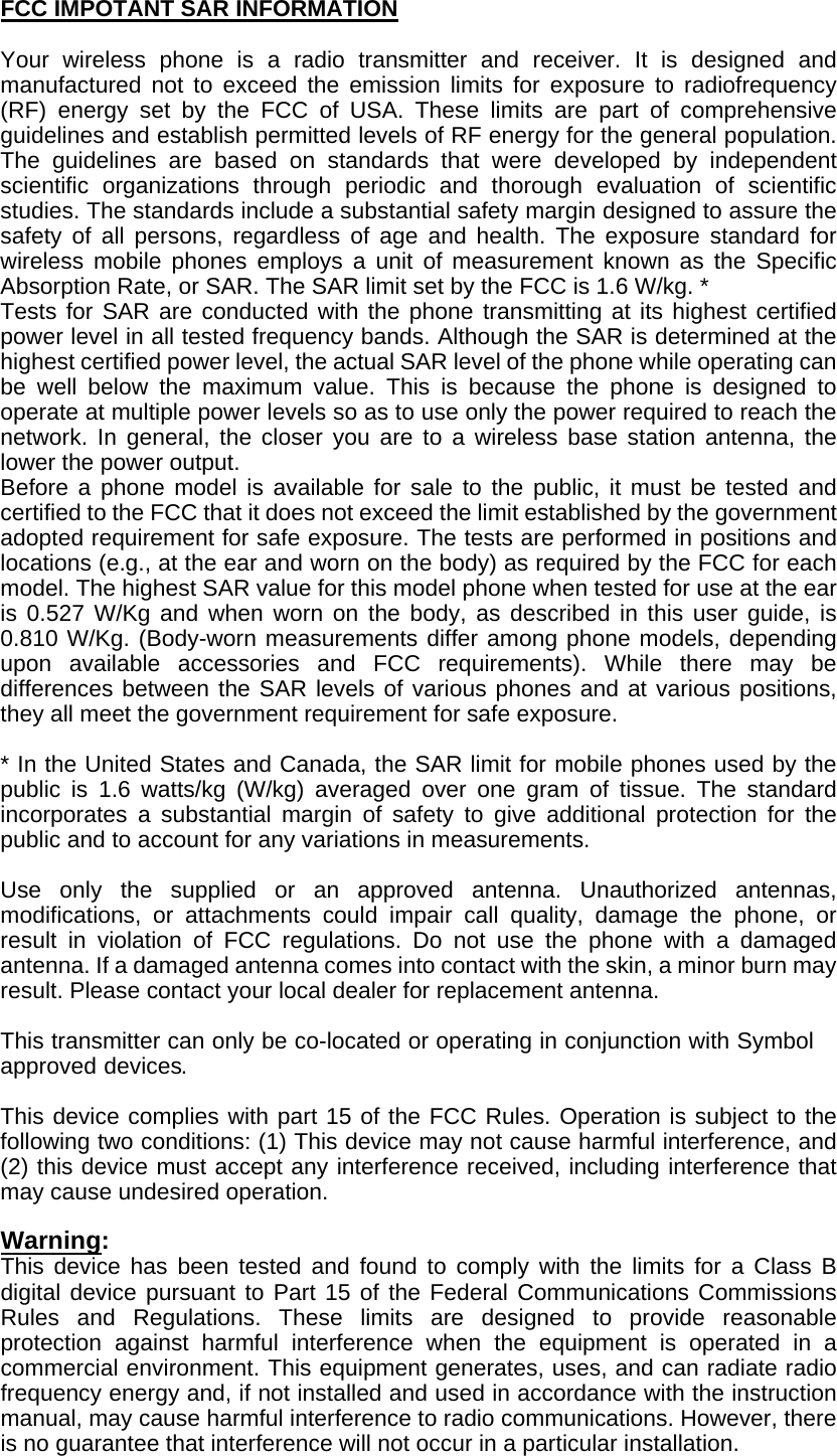 FCC IMPOTANT SAR INFORMATION  Your wireless phone is a radio transmitter and receiver. It is designed and manufactured not to exceed the emission limits for exposure to radiofrequency (RF) energy set by the FCC of USA. These limits are part of comprehensive guidelines and establish permitted levels of RF energy for the general population. The guidelines are based on standards that were developed by independent scientific organizations through periodic and thorough evaluation of scientific studies. The standards include a substantial safety margin designed to assure the safety of all persons, regardless of age and health. The exposure standard for wireless mobile phones employs a unit of measurement known as the Specific Absorption Rate, or SAR. The SAR limit set by the FCC is 1.6 W/kg. * Tests for SAR are conducted with the phone transmitting at its highest certified power level in all tested frequency bands. Although the SAR is determined at the highest certified power level, the actual SAR level of the phone while operating can be well below the maximum value. This is because the phone is designed to operate at multiple power levels so as to use only the power required to reach the network. In general, the closer you are to a wireless base station antenna, the lower the power output.   Before a phone model is available for sale to the public, it must be tested and certified to the FCC that it does not exceed the limit established by the government adopted requirement for safe exposure. The tests are performed in positions and locations (e.g., at the ear and worn on the body) as required by the FCC for each model. The highest SAR value for this model phone when tested for use at the ear is 0.527 W/Kg and when worn on the body, as described in this user guide, is 0.810 W/Kg. (Body-worn measurements differ among phone models, depending upon available accessories and FCC requirements). While there may be differences between the SAR levels of various phones and at various positions, they all meet the government requirement for safe exposure.    * In the United States and Canada, the SAR limit for mobile phones used by the public is 1.6 watts/kg (W/kg) averaged over one gram of tissue. The standard incorporates a substantial margin of safety to give additional protection for the public and to account for any variations in measurements.  Use only the supplied or an approved antenna. Unauthorized antennas, modifications, or attachments could impair call quality, damage the phone, or result in violation of FCC regulations. Do not use the phone with a damaged antenna. If a damaged antenna comes into contact with the skin, a minor burn may result. Please contact your local dealer for replacement antenna.  This transmitter can only be co-located or operating in conjunction with Symbol approved devices.  This device complies with part 15 of the FCC Rules. Operation is subject to the following two conditions: (1) This device may not cause harmful interference, and (2) this device must accept any interference received, including interference that may cause undesired operation.    Warning:  This device has been tested and found to comply with the limits for a Class B digital device pursuant to Part 15 of the Federal Communications Commissions Rules and Regulations. These limits are designed to provide reasonable protection against harmful interference when the equipment is operated in a commercial environment. This equipment generates, uses, and can radiate radio frequency energy and, if not installed and used in accordance with the instruction manual, may cause harmful interference to radio communications. However, there is no guarantee that interference will not occur in a particular installation.   