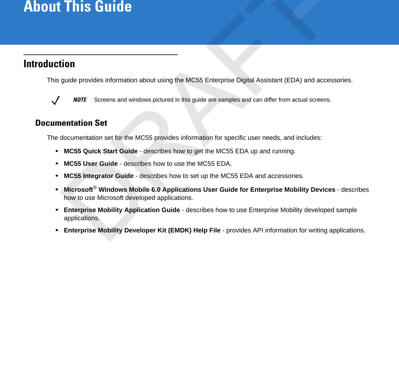 About This GuideIntroductionThis guide provides information about using the MC55 Enterprise Digital Assistant (EDA) and accessories.Documentation SetThe documentation set for the MC55 provides information for specific user needs, and includes:•MC55 Quick Start Guide - describes how to get the MC55 EDA up and running.•MC55 User Guide - describes how to use the MC55 EDA.•MC55 Integrator Guide - describes how to set up the MC55 EDA and accessories.•Microsoft® Windows Mobile 6.0 Applications User Guide for Enterprise Mobility Devices - describes how to use Microsoft developed applications.•Enterprise Mobility Application Guide - describes how to use Enterprise Mobility developed sample applications.•Enterprise Mobility Developer Kit (EMDK) Help File - provides API information for writing applications.NOTE     Screens and windows pictured in this guide are samples and can differ from actual screens.DRAFT
