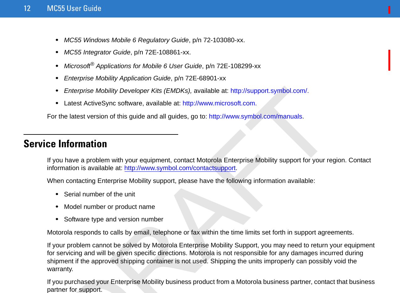 12 MC55 User Guide•MC55 Windows Mobile 6 Regulatory Guide, p/n 72-103080-xx.•MC55 Integrator Guide, p/n 72E-108861-xx.•Microsoft® Applications for Mobile 6 User Guide, p/n 72E-108299-xx•Enterprise Mobility Application Guide, p/n 72E-68901-xx•Enterprise Mobility Developer Kits (EMDKs), available at: http://support.symbol.com/.•Latest ActiveSync software, available at: http://www.microsoft.com.For the latest version of this guide and all guides, go to: http://www.symbol.com/manuals.Service InformationIf you have a problem with your equipment, contact Motorola Enterprise Mobility support for your region. Contact information is available at: http://www.symbol.com/contactsupport.When contacting Enterprise Mobility support, please have the following information available:•Serial number of the unit•Model number or product name•Software type and version numberMotorola responds to calls by email, telephone or fax within the time limits set forth in support agreements.If your problem cannot be solved by Motorola Enterprise Mobility Support, you may need to return your equipment for servicing and will be given specific directions. Motorola is not responsible for any damages incurred during shipment if the approved shipping container is not used. Shipping the units improperly can possibly void the warranty.If you purchased your Enterprise Mobility business product from a Motorola business partner, contact that business partner for support.DRAFT