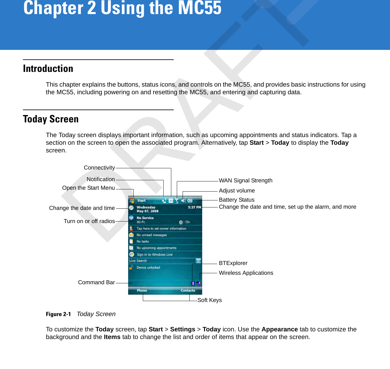 Chapter 2 Using the MC55IntroductionThis chapter explains the buttons, status icons, and controls on the MC55, and provides basic instructions for using the MC55, including powering on and resetting the MC55, and entering and capturing data.Today ScreenThe Today screen displays important information, such as upcoming appointments and status indicators. Tap a section on the screen to open the associated program. Alternatively, tap Start &gt; Today to display the Today screen.Figure 2-1    Today ScreenTo customize the Today screen, tap Start &gt; Settings &gt; Today icon. Use the Appearance tab to customize the background and the Items tab to change the list and order of items that appear on the screen.Open the Start Menu Adjust volumeChange the date and timeSoft KeysBattery StatusCommand BarWAN Signal StrengthTurn on or off radiosChange the date and time, set up the alarm, and moreBTExplorerWireless ApplicationsNotificationConnectivityDRAFT