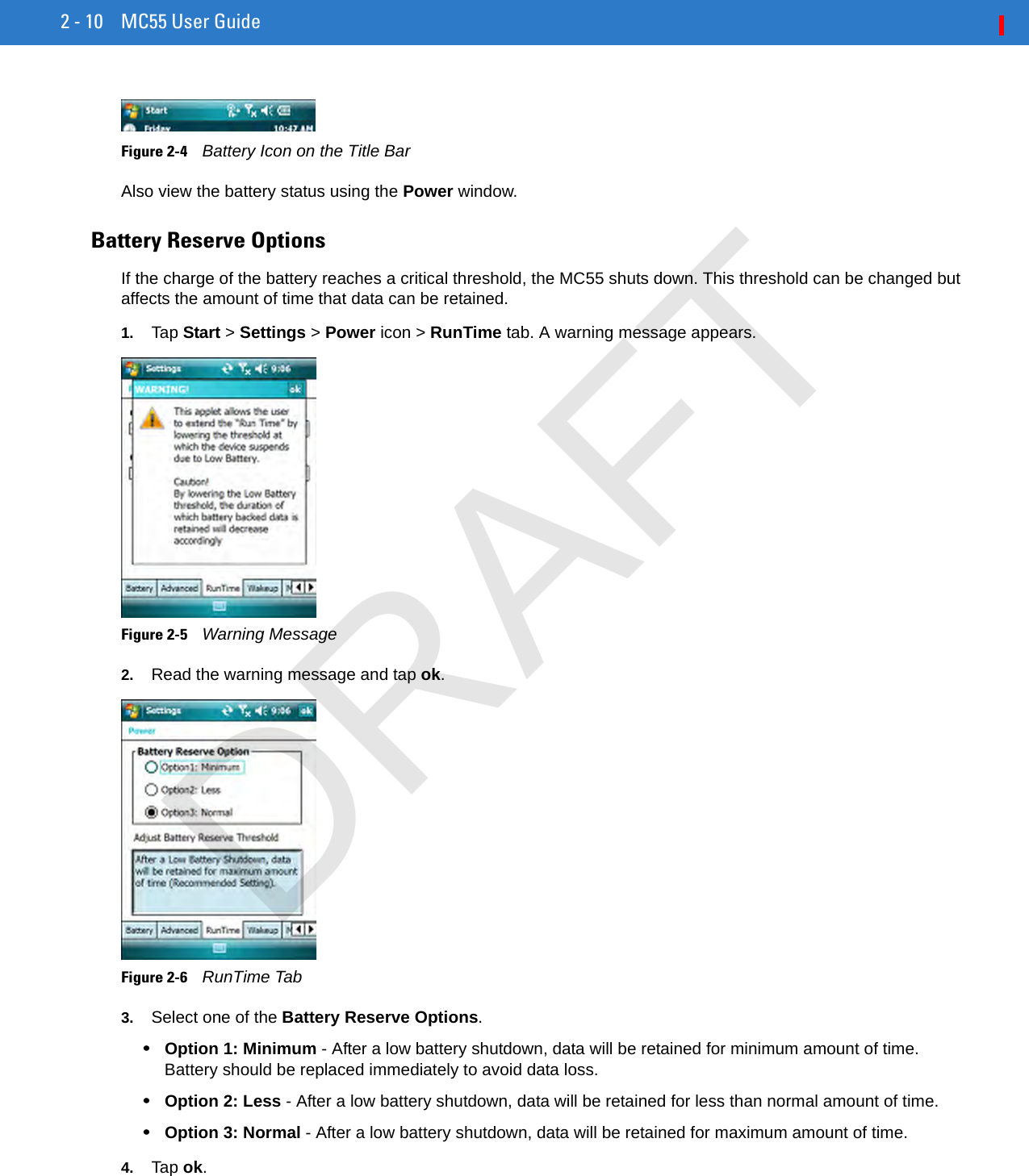 2 - 10 MC55 User GuideFigure 2-4    Battery Icon on the Title BarAlso view the battery status using the Power window.Battery Reserve OptionsIf the charge of the battery reaches a critical threshold, the MC55 shuts down. This threshold can be changed but affects the amount of time that data can be retained.1. Tap Start &gt; Settings &gt; Power icon &gt; RunTime tab. A warning message appears.Figure 2-5    Warning Message2. Read the warning message and tap ok.Figure 2-6    RunTime Tab3. Select one of the Battery Reserve Options.•Option 1: Minimum - After a low battery shutdown, data will be retained for minimum amount of time. Battery should be replaced immediately to avoid data loss.•Option 2: Less - After a low battery shutdown, data will be retained for less than normal amount of time.•Option 3: Normal - After a low battery shutdown, data will be retained for maximum amount of time.4. Tap ok.DRAFT