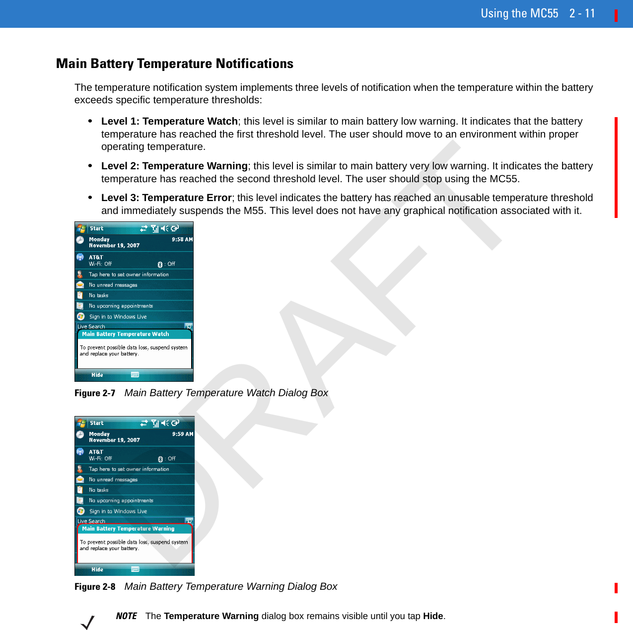 Using the MC55 2 - 11Main Battery Temperature NotificationsThe temperature notification system implements three levels of notification when the temperature within the battery exceeds specific temperature thresholds:•Level 1: Temperature Watch; this level is similar to main battery low warning. It indicates that the battery temperature has reached the first threshold level. The user should move to an environment within proper operating temperature.•Level 2: Temperature Warning; this level is similar to main battery very low warning. It indicates the battery temperature has reached the second threshold level. The user should stop using the MC55.•Level 3: Temperature Error; this level indicates the battery has reached an unusable temperature threshold and immediately suspends the M55. This level does not have any graphical notification associated with it.Figure 2-7    Main Battery Temperature Watch Dialog BoxFigure 2-8    Main Battery Temperature Warning Dialog BoxNOTE The Temperature Warning dialog box remains visible until you tap Hide.DRAFT