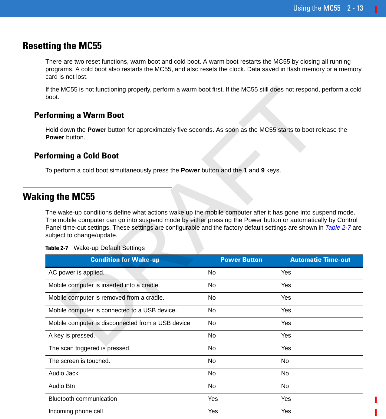 Using the MC55 2 - 13Resetting the MC55There are two reset functions, warm boot and cold boot. A warm boot restarts the MC55 by closing all running programs. A cold boot also restarts the MC55, and also resets the clock. Data saved in flash memory or a memory card is not lost. If the MC55 is not functioning properly, perform a warm boot first. If the MC55 still does not respond, perform a cold boot.Performing a Warm BootHold down the Power button for approximately five seconds. As soon as the MC55 starts to boot release the Power button.Performing a Cold BootTo perform a cold boot simultaneously press the Power button and the 1 and 9 keys.Waking the MC55The wake-up conditions define what actions wake up the mobile computer after it has gone into suspend mode. The mobile computer can go into suspend mode by either pressing the Power button or automatically by Control Panel time-out settings. These settings are configurable and the factory default settings are shown in Table 2-7 are subject to change/update.Table 2-7    Wake-up Default SettingsCondition for Wake-up Power Button Automatic Time-outAC power is applied. No YesMobile computer is inserted into a cradle. No YesMobile computer is removed from a cradle. No YesMobile computer is connected to a USB device. No YesMobile computer is disconnected from a USB device. No YesA key is pressed. No YesThe scan triggered is pressed. No YesThe screen is touched. No NoAudio Jack No NoAudio Btn No NoBluetooth communication Yes YesIncoming phone call Yes YesDRAFT