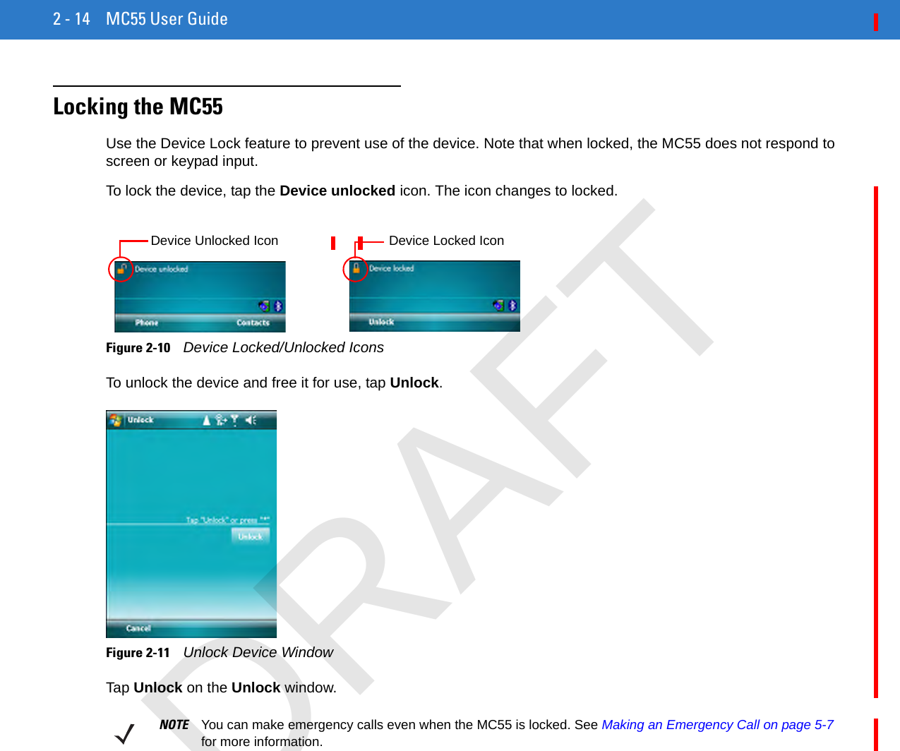 2 - 14 MC55 User GuideLocking the MC55Use the Device Lock feature to prevent use of the device. Note that when locked, the MC55 does not respond to screen or keypad input.To lock the device, tap the Device unlocked icon. The icon changes to locked.Figure 2-10    Device Locked/Unlocked IconsTo unlock the device and free it for use, tap Unlock.Figure 2-11    Unlock Device WindowTap Unlock on the Unlock window.Device Unlocked Icon Device Locked IconNOTE You can make emergency calls even when the MC55 is locked. See Making an Emergency Call on page 5-7 for more information.DRAFT