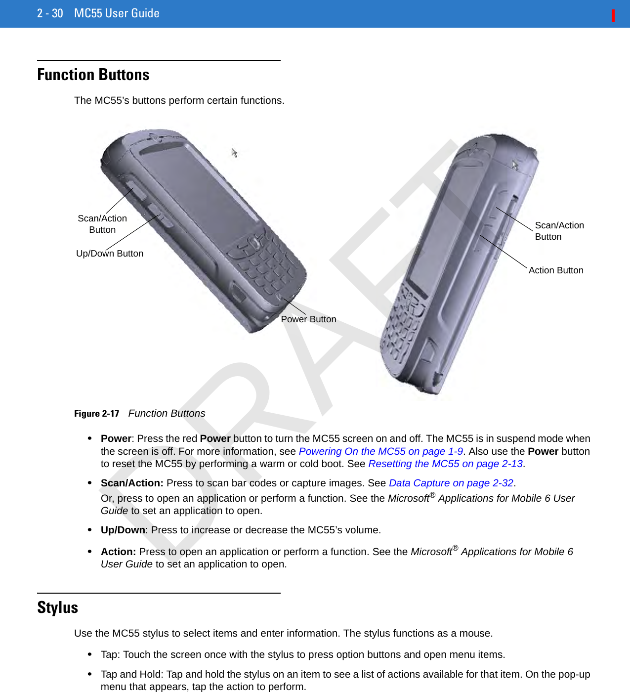 2 - 30 MC55 User GuideFunction ButtonsThe MC55’s buttons perform certain functions.Figure 2-17    Function Buttons•Power: Press the red Power button to turn the MC55 screen on and off. The MC55 is in suspend mode when the screen is off. For more information, see Powering On the MC55 on page 1-9. Also use the Power button to reset the MC55 by performing a warm or cold boot. See Resetting the MC55 on page 2-13.•Scan/Action: Press to scan bar codes or capture images. See Data Capture on page 2-32. Or, press to open an application or perform a function. See the Microsoft® Applications for Mobile 6 User Guide to set an application to open.•Up/Down: Press to increase or decrease the MC55’s volume.•Action: Press to open an application or perform a function. See the Microsoft® Applications for Mobile 6 User Guide to set an application to open.StylusUse the MC55 stylus to select items and enter information. The stylus functions as a mouse.•Tap: Touch the screen once with the stylus to press option buttons and open menu items.•Tap and Hold: Tap and hold the stylus on an item to see a list of actions available for that item. On the pop-up menu that appears, tap the action to perform.Scan/Action ButtonPower ButtonUp/Down ButtonAction ButtonScan/Action ButtonDRAFT