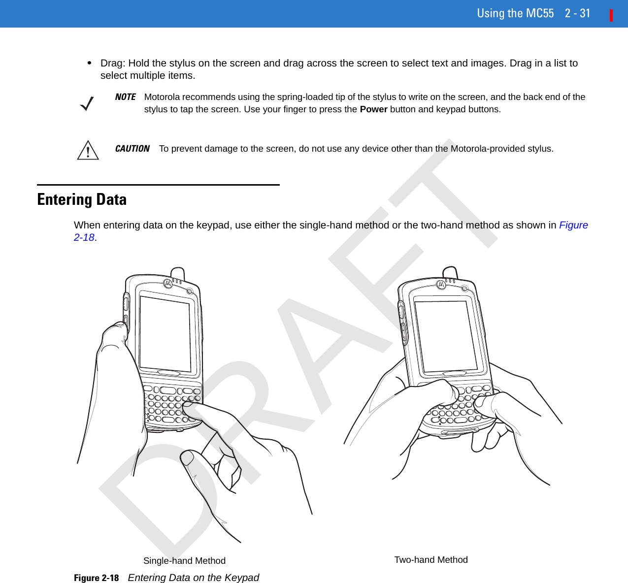 Using the MC55 2 - 31•Drag: Hold the stylus on the screen and drag across the screen to select text and images. Drag in a list to select multiple items. Entering DataWhen entering data on the keypad, use either the single-hand method or the two-hand method as shown in Figure 2-18.Figure 2-18    Entering Data on the KeypadNOTE Motorola recommends using the spring-loaded tip of the stylus to write on the screen, and the back end of the stylus to tap the screen. Use your finger to press the Power button and keypad buttons.CAUTION To prevent damage to the screen, do not use any device other than the Motorola-provided stylus. Single-hand Method Two-hand MethodDRAFT