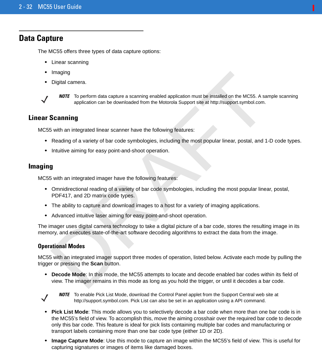 2 - 32 MC55 User GuideData CaptureThe MC55 offers three types of data capture options:•Linear scanning•Imaging•Digital camera.Linear ScanningMC55 with an integrated linear scanner have the following features:•Reading of a variety of bar code symbologies, including the most popular linear, postal, and 1-D code types. •Intuitive aiming for easy point-and-shoot operation.ImagingMC55 with an integrated imager have the following features:•Omnidirectional reading of a variety of bar code symbologies, including the most popular linear, postal, PDF417, and 2D matrix code types.•The ability to capture and download images to a host for a variety of imaging applications.•Advanced intuitive laser aiming for easy point-and-shoot operation.The imager uses digital camera technology to take a digital picture of a bar code, stores the resulting image in its memory, and executes state-of-the-art software decoding algorithms to extract the data from the image.Operational ModesMC55 with an integrated imager support three modes of operation, listed below. Activate each mode by pulling the trigger or pressing the Scan button.•Decode Mode: In this mode, the MC55 attempts to locate and decode enabled bar codes within its field of view. The imager remains in this mode as long as you hold the trigger, or until it decodes a bar code.•Pick List Mode: This mode allows you to selectively decode a bar code when more than one bar code is in the MC55’s field of view. To accomplish this, move the aiming crosshair over the required bar code to decode only this bar code. This feature is ideal for pick lists containing multiple bar codes and manufacturing or transport labels containing more than one bar code type (either 1D or 2D).•Image Capture Mode: Use this mode to capture an image within the MC55’s field of view. This is useful for capturing signatures or images of items like damaged boxes.NOTE To perform data capture a scanning enabled application must be installed on the MC55. A sample scanning application can be downloaded from the Motorola Support site at http://support.symbol.com.NOTE To enable Pick List Mode, download the Control Panel applet from the Support Central web site at http://support.symbol.com. Pick List can also be set in an application using a API command.DRAFT