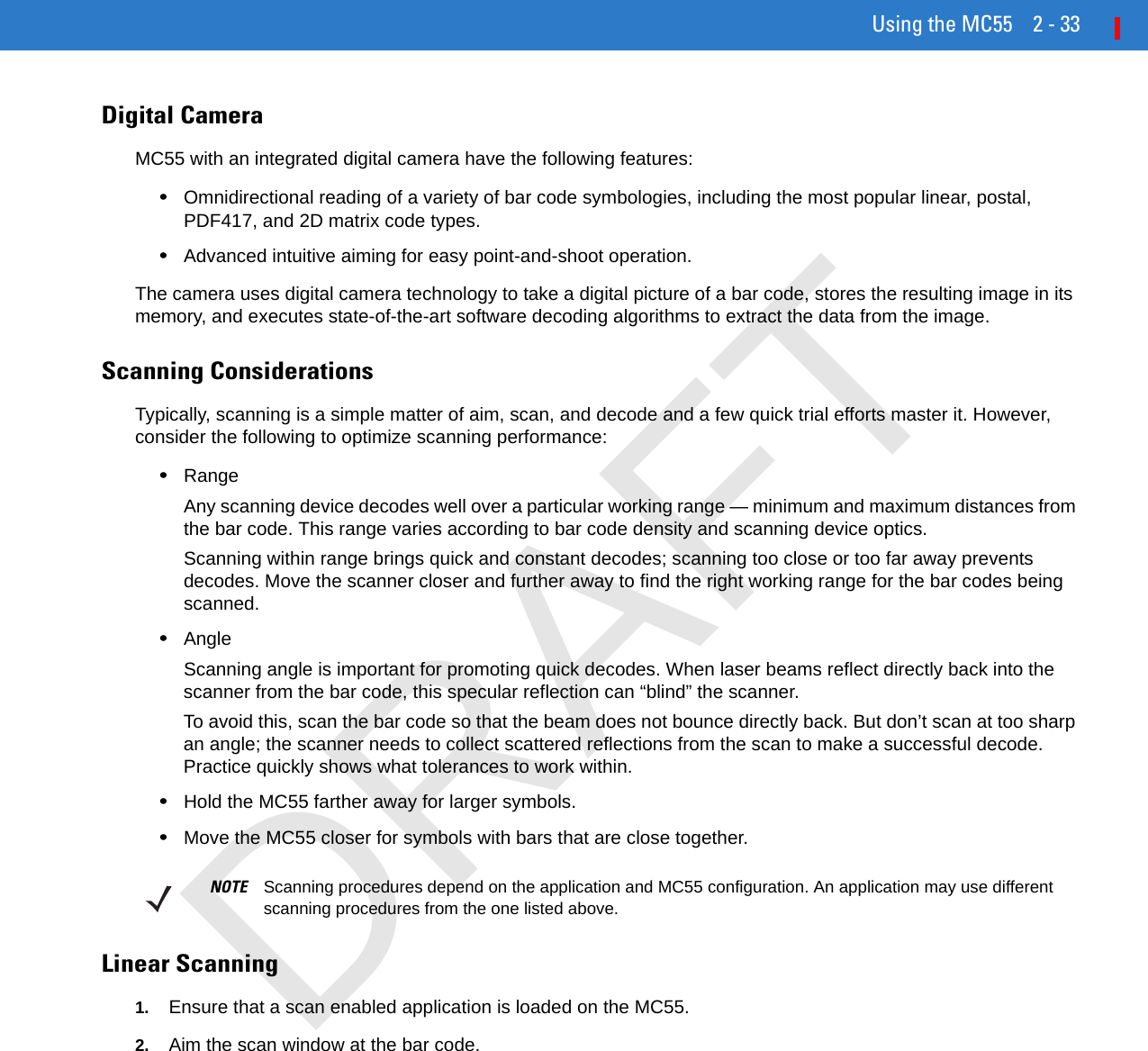 Using the MC55 2 - 33Digital CameraMC55 with an integrated digital camera have the following features:•Omnidirectional reading of a variety of bar code symbologies, including the most popular linear, postal, PDF417, and 2D matrix code types.•Advanced intuitive aiming for easy point-and-shoot operation.The camera uses digital camera technology to take a digital picture of a bar code, stores the resulting image in its memory, and executes state-of-the-art software decoding algorithms to extract the data from the image.Scanning ConsiderationsTypically, scanning is a simple matter of aim, scan, and decode and a few quick trial efforts master it. However, consider the following to optimize scanning performance:•RangeAny scanning device decodes well over a particular working range — minimum and maximum distances from the bar code. This range varies according to bar code density and scanning device optics.Scanning within range brings quick and constant decodes; scanning too close or too far away prevents decodes. Move the scanner closer and further away to find the right working range for the bar codes being scanned. •AngleScanning angle is important for promoting quick decodes. When laser beams reflect directly back into the scanner from the bar code, this specular reflection can “blind” the scanner.To avoid this, scan the bar code so that the beam does not bounce directly back. But don’t scan at too sharp an angle; the scanner needs to collect scattered reflections from the scan to make a successful decode. Practice quickly shows what tolerances to work within.•Hold the MC55 farther away for larger symbols.•Move the MC55 closer for symbols with bars that are close together.Linear Scanning1. Ensure that a scan enabled application is loaded on the MC55.2. Aim the scan window at the bar code.NOTE Scanning procedures depend on the application and MC55 configuration. An application may use different scanning procedures from the one listed above.DRAFT
