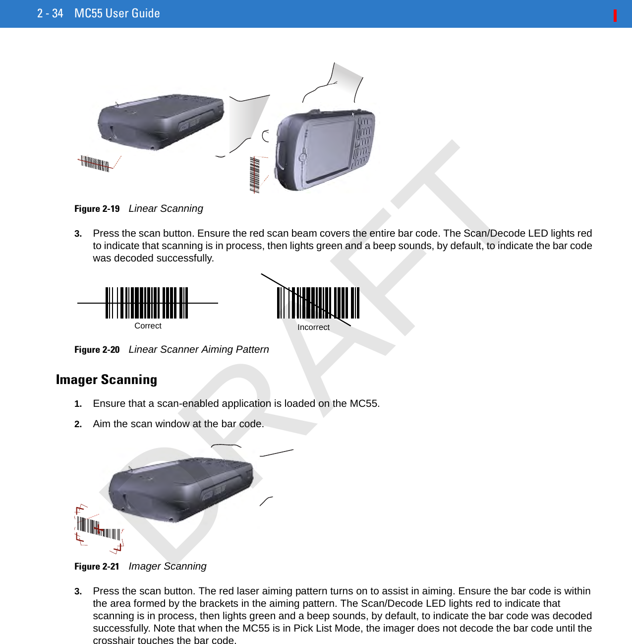 2 - 34 MC55 User GuideFigure 2-19    Linear Scanning3. Press the scan button. Ensure the red scan beam covers the entire bar code. The Scan/Decode LED lights red to indicate that scanning is in process, then lights green and a beep sounds, by default, to indicate the bar code was decoded successfully.Figure 2-20    Linear Scanner Aiming PatternImager Scanning1. Ensure that a scan-enabled application is loaded on the MC55.2. Aim the scan window at the bar code.Figure 2-21    Imager Scanning3. Press the scan button. The red laser aiming pattern turns on to assist in aiming. Ensure the bar code is within the area formed by the brackets in the aiming pattern. The Scan/Decode LED lights red to indicate that scanning is in process, then lights green and a beep sounds, by default, to indicate the bar code was decoded successfully. Note that when the MC55 is in Pick List Mode, the imager does not decode the bar code until the crosshair touches the bar code.IncorrectCorrectDRAFT