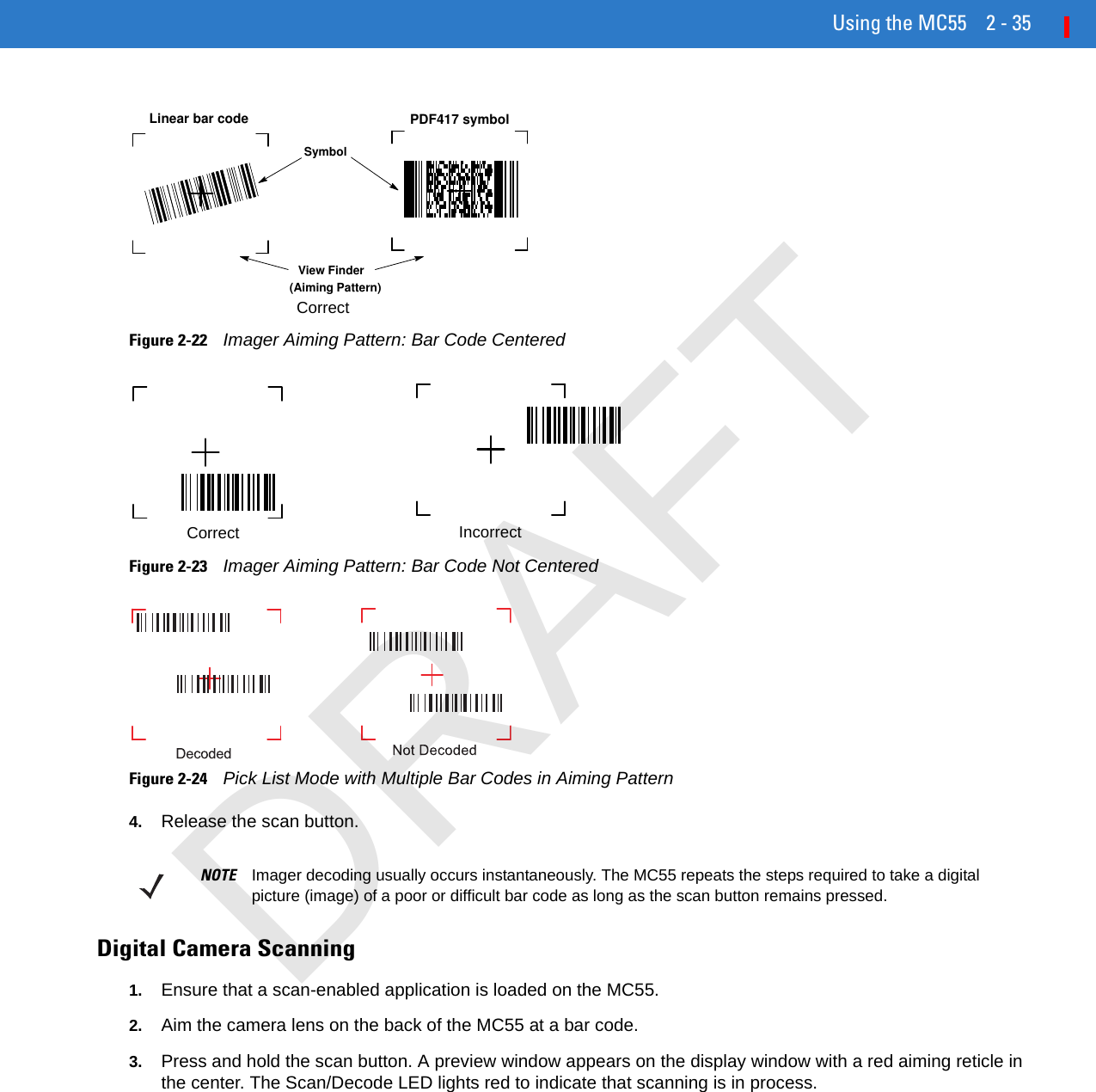 Using the MC55 2 - 35Figure 2-22    Imager Aiming Pattern: Bar Code CenteredFigure 2-23    Imager Aiming Pattern: Bar Code Not CenteredFigure 2-24    Pick List Mode with Multiple Bar Codes in Aiming Pattern4. Release the scan button.Digital Camera Scanning1. Ensure that a scan-enabled application is loaded on the MC55.2. Aim the camera lens on the back of the MC55 at a bar code.3. Press and hold the scan button. A preview window appears on the display window with a red aiming reticle in the center. The Scan/Decode LED lights red to indicate that scanning is in process.Linear bar code PDF417 symbolSymbolView Finder(Aiming Pattern)CorrectCorrect IncorrectNOTE Imager decoding usually occurs instantaneously. The MC55 repeats the steps required to take a digital picture (image) of a poor or difficult bar code as long as the scan button remains pressed.DRAFT