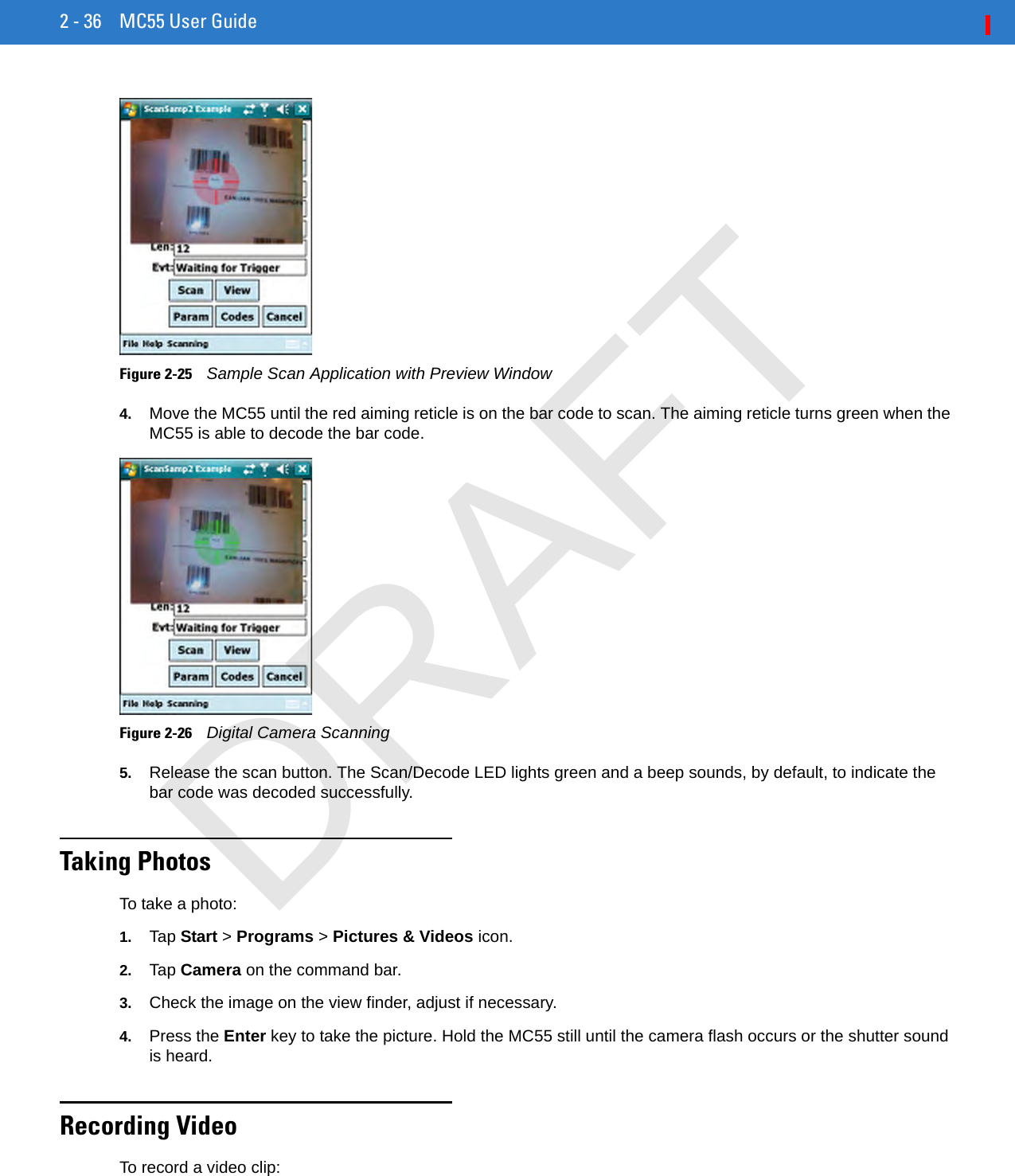 2 - 36 MC55 User GuideFigure 2-25    Sample Scan Application with Preview Window4. Move the MC55 until the red aiming reticle is on the bar code to scan. The aiming reticle turns green when the MC55 is able to decode the bar code.Figure 2-26    Digital Camera Scanning5. Release the scan button. The Scan/Decode LED lights green and a beep sounds, by default, to indicate the bar code was decoded successfully.Taking PhotosTo take a photo:1. Tap Start &gt; Programs &gt; Pictures &amp; Videos icon.2. Tap Camera on the command bar.3. Check the image on the view finder, adjust if necessary.4. Press the Enter key to take the picture. Hold the MC55 still until the camera flash occurs or the shutter sound is heard.Recording VideoTo record a video clip:DRAFT