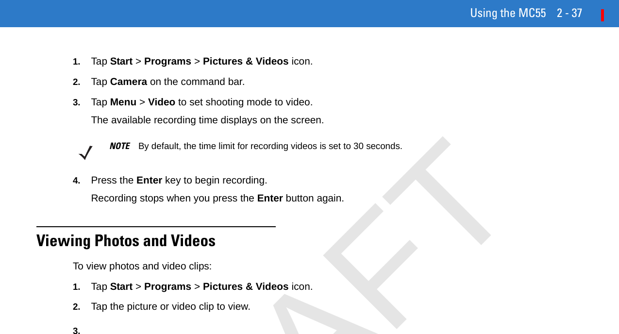 Using the MC55 2 - 371. Tap Start &gt; Programs &gt; Pictures &amp; Videos icon.2. Tap Camera on the command bar.3. Tap Menu &gt; Video to set shooting mode to video.The available recording time displays on the screen.4. Press the Enter key to begin recording.Recording stops when you press the Enter button again.Viewing Photos and VideosTo view photos and video clips:1. Tap Start &gt; Programs &gt; Pictures &amp; Videos icon.2. Tap the picture or video clip to view.3.NOTE By default, the time limit for recording videos is set to 30 seconds.DRAFT