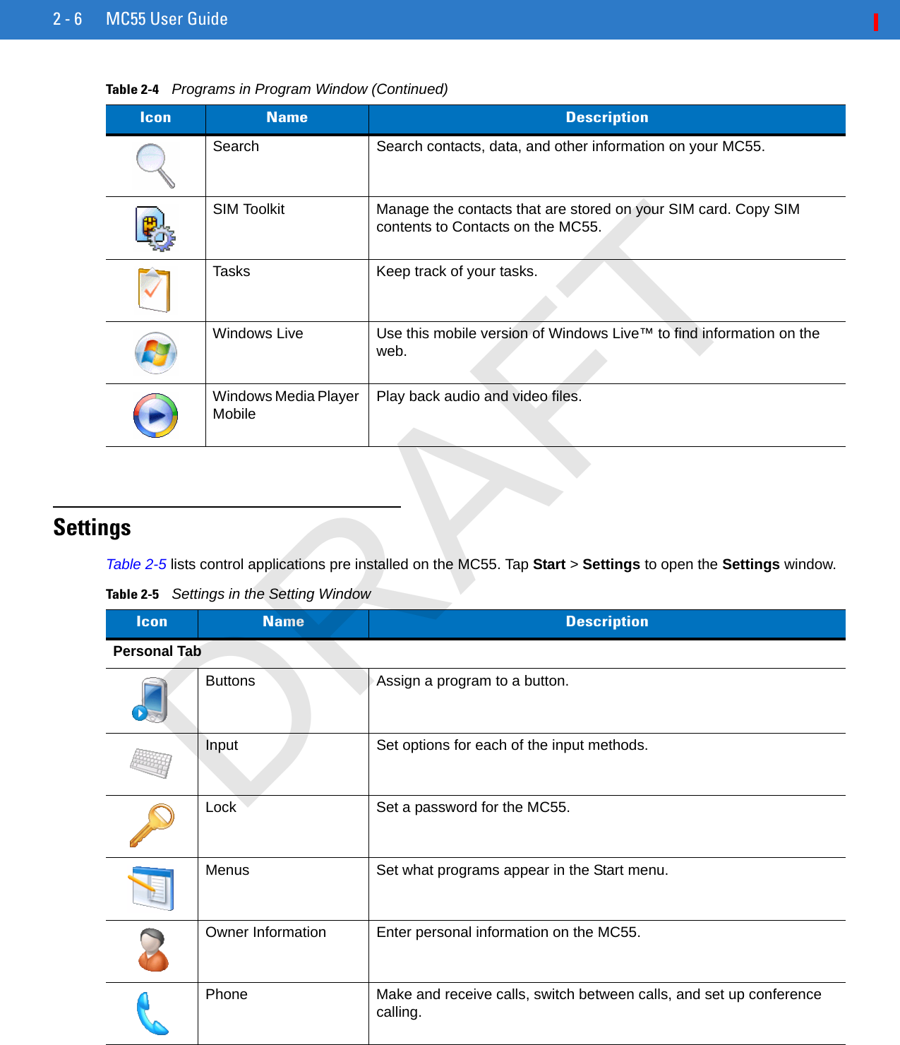 2 - 6 MC55 User GuideSettingsTable 2-5 lists control applications pre installed on the MC55. Tap Start &gt; Settings to open the Settings window.Search Search contacts, data, and other information on your MC55.SIM Toolkit Manage the contacts that are stored on your SIM card. Copy SIM contents to Contacts on the MC55.Tasks Keep track of your tasks.Windows Live Use this mobile version of Windows Live™ to find information on the web.Windows Media Player Mobile Play back audio and video files.Table 2-4    Programs in Program Window (Continued)Icon Name DescriptionTable 2-5    Settings in the Setting WindowIcon Name DescriptionPersonal TabButtons Assign a program to a button.Input Set options for each of the input methods.Lock Set a password for the MC55.Menus Set what programs appear in the Start menu.Owner Information Enter personal information on the MC55.Phone Make and receive calls, switch between calls, and set up conference calling.DRAFT