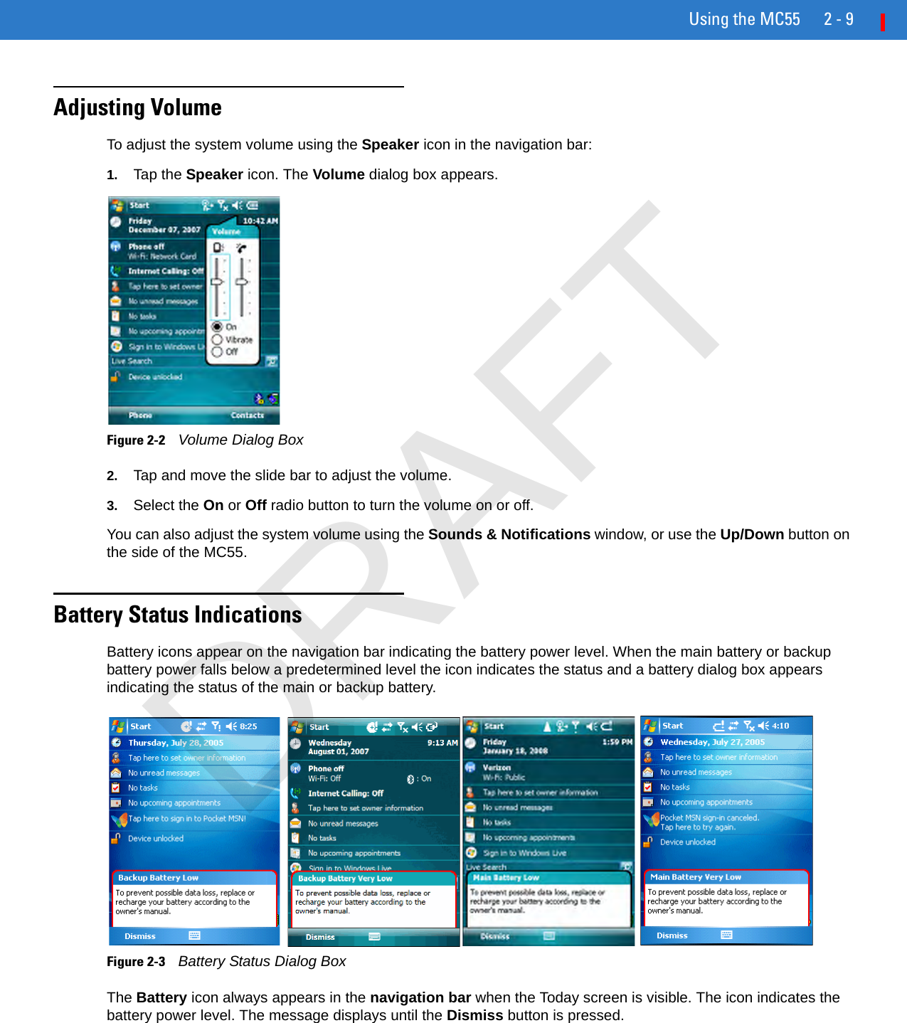 Using the MC55 2 - 9Adjusting VolumeTo adjust the system volume using the Speaker icon in the navigation bar:1. Tap the Speaker icon. The Volume dialog box appears.Figure 2-2    Volume Dialog Box2. Tap and move the slide bar to adjust the volume.3. Select the On or Off radio button to turn the volume on or off.You can also adjust the system volume using the Sounds &amp; Notifications window, or use the Up/Down button on the side of the MC55.Battery Status IndicationsBattery icons appear on the navigation bar indicating the battery power level. When the main battery or backup battery power falls below a predetermined level the icon indicates the status and a battery dialog box appears indicating the status of the main or backup battery.Figure 2-3    Battery Status Dialog BoxThe Battery icon always appears in the navigation bar when the Today screen is visible. The icon indicates the battery power level. The message displays until the Dismiss button is pressed.DRAFT