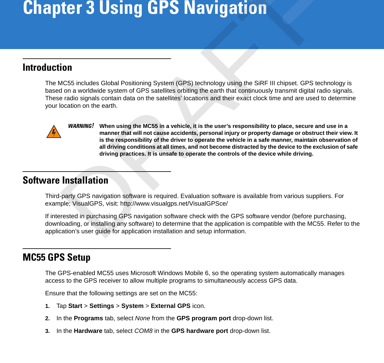 Chapter 3 Using GPS NavigationIntroductionThe MC55 includes Global Positioning System (GPS) technology using the SiRF III chipset. GPS technology is based on a worldwide system of GPS satellites orbiting the earth that continuously transmit digital radio signals. These radio signals contain data on the satellites’ locations and their exact clock time and are used to determine your location on the earth.Software InstallationThird-party GPS navigation software is required. Evaluation software is available from various suppliers. For example; VisualGPS, visit: http://www.visualgps.net/VisualGPSce/If interested in purchasing GPS navigation software check with the GPS software vendor (before purchasing, downloading, or installing any software) to determine that the application is compatible with the MC55. Refer to the application’s user guide for application installation and setup information.MC55 GPS SetupThe GPS-enabled MC55 uses Microsoft Windows Mobile 6, so the operating system automatically manages access to the GPS receiver to allow multiple programs to simultaneously access GPS data.Ensure that the following settings are set on the MC55:1. Tap Start &gt; Settings &gt; System &gt; External GPS icon.2. In the Programs tab, select None from the GPS program port drop-down list.3. In the Hardware tab, select COM8 in the GPS hardware port drop-down list.WARNING!When using the MC55 in a vehicle, it is the user’s responsibility to place, secure and use in a manner that will not cause accidents, personal injury or property damage or obstruct their view. It is the responsibility of the driver to operate the vehicle in a safe manner, maintain observation of all driving conditions at all times, and not become distracted by the device to the exclusion of safe driving practices. It is unsafe to operate the controls of the device while driving.DRAFT