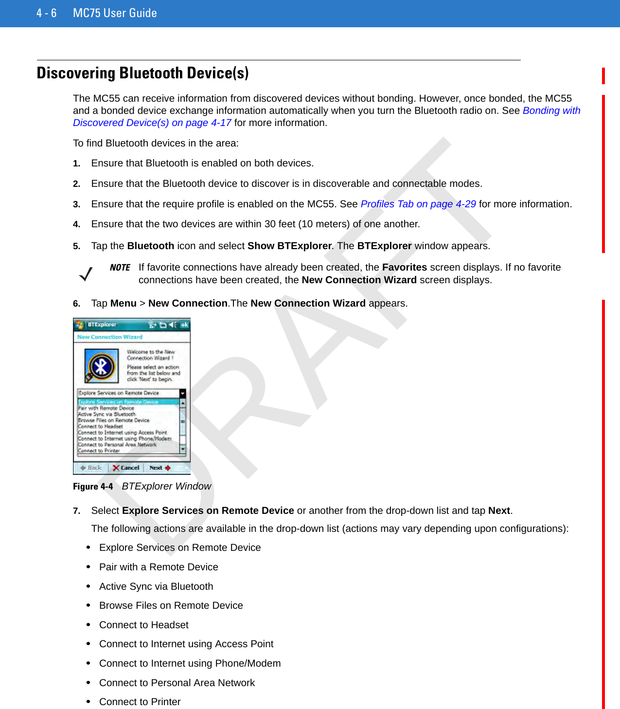 4 - 6 MC75 User GuideDiscovering Bluetooth Device(s)The MC55 can receive information from discovered devices without bonding. However, once bonded, the MC55 and a bonded device exchange information automatically when you turn the Bluetooth radio on. See Bonding with Discovered Device(s) on page 4-17 for more information.To find Bluetooth devices in the area:1. Ensure that Bluetooth is enabled on both devices.2. Ensure that the Bluetooth device to discover is in discoverable and connectable modes.3. Ensure that the require profile is enabled on the MC55. See Profiles Tab on page 4-29 for more information.4. Ensure that the two devices are within 30 feet (10 meters) of one another.5. Tap the Bluetooth icon and select Show BTExplorer. The BTExplorer window appears.6. Tap Menu &gt; New Connection.The New Connection Wizard appears.Figure 4-4    BTExplorer Window7. Select Explore Services on Remote Device or another from the drop-down list and tap Next.The following actions are available in the drop-down list (actions may vary depending upon configurations):•Explore Services on Remote Device•Pair with a Remote Device•Active Sync via Bluetooth•Browse Files on Remote Device•Connect to Headset•Connect to Internet using Access Point•Connect to Internet using Phone/Modem•Connect to Personal Area Network•Connect to PrinterNOTE If favorite connections have already been created, the Favorites screen displays. If no favorite connections have been created, the New Connection Wizard screen displays.DRAFT