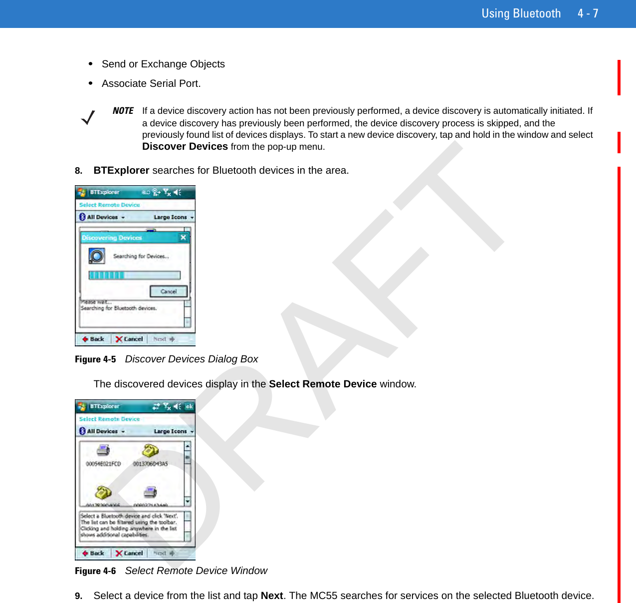 Using Bluetooth 4 - 7•Send or Exchange Objects•Associate Serial Port.8. BTExplorer searches for Bluetooth devices in the area.Figure 4-5    Discover Devices Dialog BoxThe discovered devices display in the Select Remote Device window.Figure 4-6    Select Remote Device Window9. Select a device from the list and tap Next. The MC55 searches for services on the selected Bluetooth device.NOTE If a device discovery action has not been previously performed, a device discovery is automatically initiated. If a device discovery has previously been performed, the device discovery process is skipped, and the previously found list of devices displays. To start a new device discovery, tap and hold in the window and select Discover Devices from the pop-up menu.DRAFT