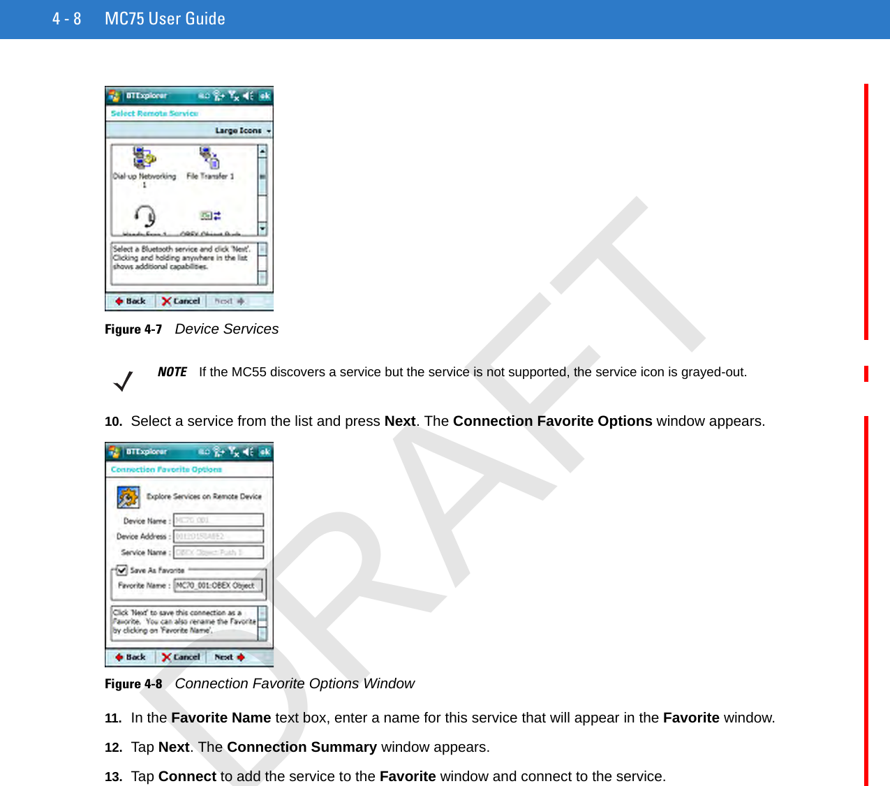 4 - 8 MC75 User GuideFigure 4-7    Device Services10. Select a service from the list and press Next. The Connection Favorite Options window appears.Figure 4-8    Connection Favorite Options Window11. In the Favorite Name text box, enter a name for this service that will appear in the Favorite window.12. Tap Next. The Connection Summary window appears.13. Tap Connect to add the service to the Favorite window and connect to the service.NOTE If the MC55 discovers a service but the service is not supported, the service icon is grayed-out.DRAFT