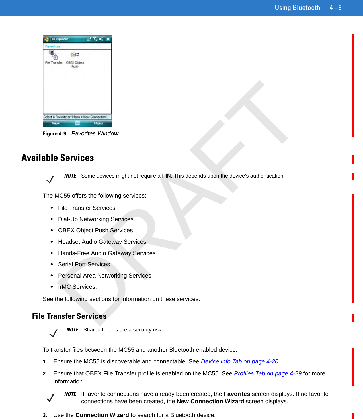 Using Bluetooth 4 - 9Figure 4-9    Favorites WindowAvailable ServicesThe MC55 offers the following services:•File Transfer Services•Dial-Up Networking Services•OBEX Object Push Services•Headset Audio Gateway Services•Hands-Free Audio Gateway Services•Serial Port Services•Personal Area Networking Services•IrMC Services.See the following sections for information on these services.File Transfer ServicesTo transfer files between the MC55 and another Bluetooth enabled device:1. Ensure the MC55 is discoverable and connectable. See Device Info Tab on page 4-20.2. Ensure that OBEX File Transfer profile is enabled on the MC55. See Profiles Tab on page 4-29 for more information.3. Use the Connection Wizard to search for a Bluetooth device. NOTE Some devices might not require a PIN. This depends upon the device’s authentication.NOTE Shared folders are a security risk.NOTE If favorite connections have already been created, the Favorites screen displays. If no favorite connections have been created, the New Connection Wizard screen displays.DRAFT