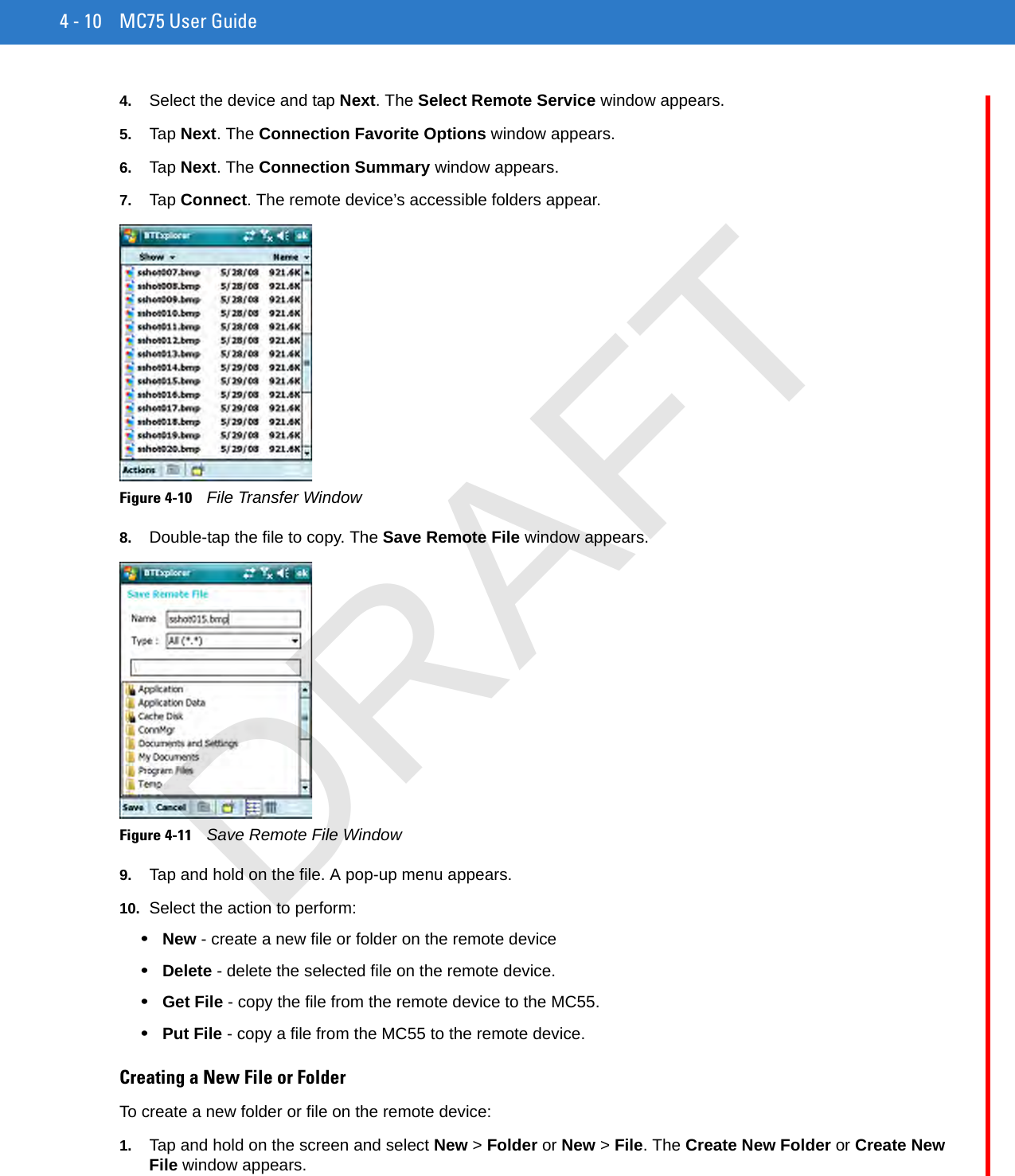 4 - 10 MC75 User Guide4. Select the device and tap Next. The Select Remote Service window appears.5. Tap Next. The Connection Favorite Options window appears.6. Tap Next. The Connection Summary window appears.7. Tap Connect. The remote device’s accessible folders appear.Figure 4-10    File Transfer Window8. Double-tap the file to copy. The Save Remote File window appears.Figure 4-11    Save Remote File Window9. Tap and hold on the file. A pop-up menu appears.10. Select the action to perform:•New - create a new file or folder on the remote device•Delete - delete the selected file on the remote device.•Get File - copy the file from the remote device to the MC55.•Put File - copy a file from the MC55 to the remote device.Creating a New File or FolderTo create a new folder or file on the remote device:1. Tap and hold on the screen and select New &gt; Folder or New &gt; File. The Create New Folder or Create New File window appears.DRAFT