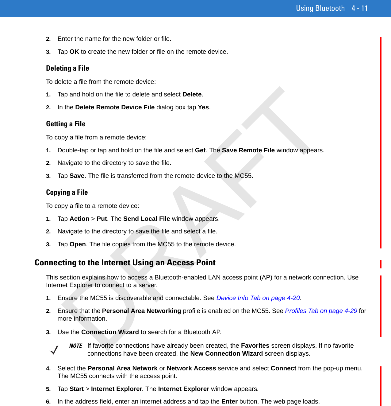 Using Bluetooth 4 - 112. Enter the name for the new folder or file.3. Tap OK to create the new folder or file on the remote device.Deleting a FileTo delete a file from the remote device:1. Tap and hold on the file to delete and select Delete.2. In the Delete Remote Device File dialog box tap Yes.Getting a FileTo copy a file from a remote device:1. Double-tap or tap and hold on the file and select Get. The Save Remote File window appears.2. Navigate to the directory to save the file.3. Tap Save. The file is transferred from the remote device to the MC55.Copying a FileTo copy a file to a remote device:1. Tap Action &gt; Put. The Send Local File window appears.2. Navigate to the directory to save the file and select a file.3. Tap Open. The file copies from the MC55 to the remote device.Connecting to the Internet Using an Access PointThis section explains how to access a Bluetooth-enabled LAN access point (AP) for a network connection. Use Internet Explorer to connect to a server.1. Ensure the MC55 is discoverable and connectable. See Device Info Tab on page 4-20.2. Ensure that the Personal Area Networking profile is enabled on the MC55. See Profiles Tab on page 4-29 for more information.3. Use the Connection Wizard to search for a Bluetooth AP.4. Select the Personal Area Network or Network Access service and select Connect from the pop-up menu. The MC55 connects with the access point.5. Tap Start &gt; Internet Explorer. The Internet Explorer window appears.6. In the address field, enter an internet address and tap the Enter button. The web page loads.NOTE If favorite connections have already been created, the Favorites screen displays. If no favorite connections have been created, the New Connection Wizard screen displays.DRAFT