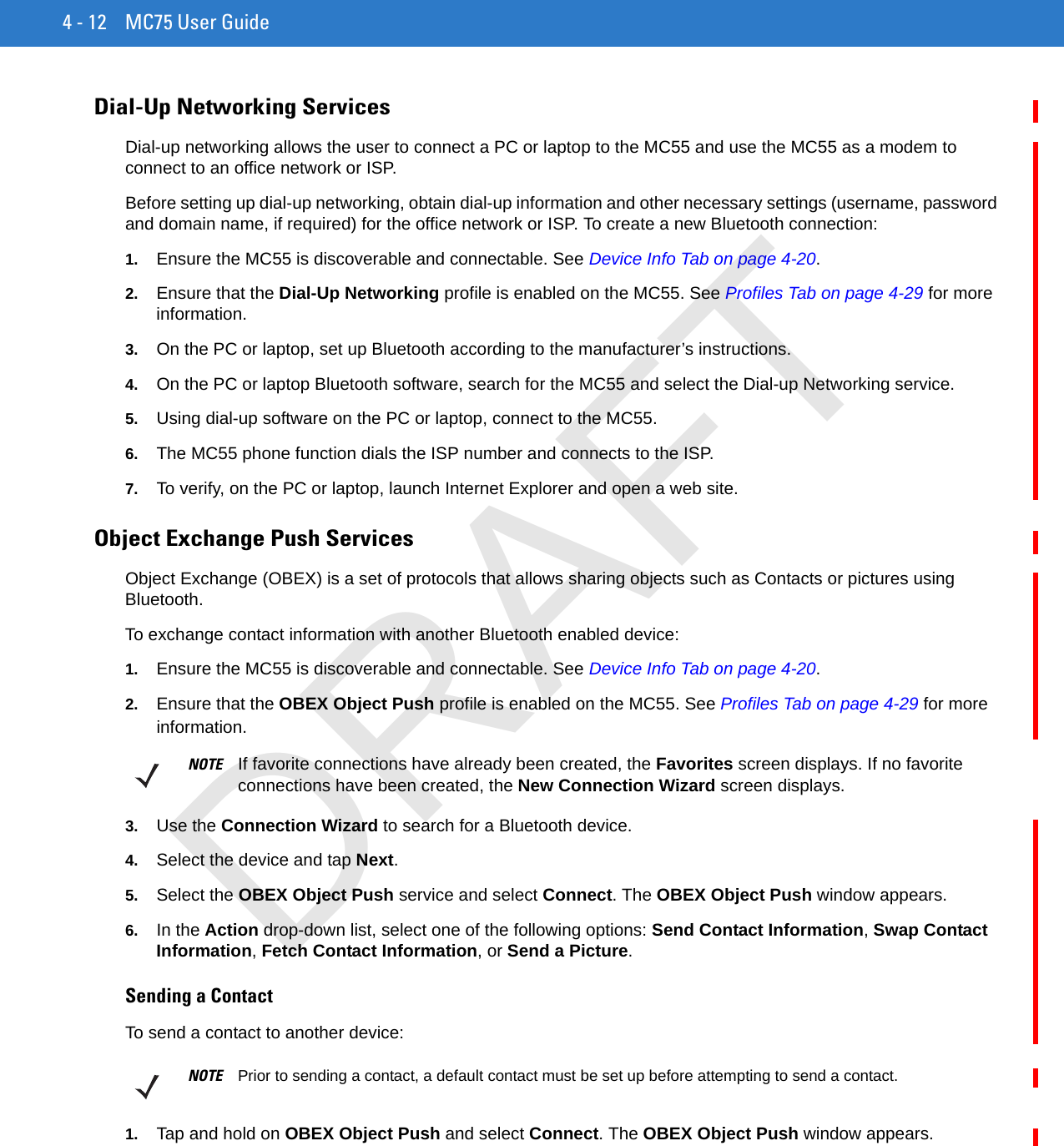 4 - 12 MC75 User GuideDial-Up Networking ServicesDial-up networking allows the user to connect a PC or laptop to the MC55 and use the MC55 as a modem to connect to an office network or ISP.Before setting up dial-up networking, obtain dial-up information and other necessary settings (username, password and domain name, if required) for the office network or ISP. To create a new Bluetooth connection:1. Ensure the MC55 is discoverable and connectable. See Device Info Tab on page 4-20.2. Ensure that the Dial-Up Networking profile is enabled on the MC55. See Profiles Tab on page 4-29 for more information.3. On the PC or laptop, set up Bluetooth according to the manufacturer’s instructions.4. On the PC or laptop Bluetooth software, search for the MC55 and select the Dial-up Networking service.5. Using dial-up software on the PC or laptop, connect to the MC55.6. The MC55 phone function dials the ISP number and connects to the ISP.7. To verify, on the PC or laptop, launch Internet Explorer and open a web site.Object Exchange Push ServicesObject Exchange (OBEX) is a set of protocols that allows sharing objects such as Contacts or pictures using Bluetooth.To exchange contact information with another Bluetooth enabled device:1. Ensure the MC55 is discoverable and connectable. See Device Info Tab on page 4-20.2. Ensure that the OBEX Object Push profile is enabled on the MC55. See Profiles Tab on page 4-29 for more information.3. Use the Connection Wizard to search for a Bluetooth device.4. Select the device and tap Next.5. Select the OBEX Object Push service and select Connect. The OBEX Object Push window appears.6. In the Action drop-down list, select one of the following options: Send Contact Information, Swap Contact Information, Fetch Contact Information, or Send a Picture.Sending a ContactTo send a contact to another device:1. Tap and hold on OBEX Object Push and select Connect. The OBEX Object Push window appears.NOTE If favorite connections have already been created, the Favorites screen displays. If no favorite connections have been created, the New Connection Wizard screen displays.NOTE Prior to sending a contact, a default contact must be set up before attempting to send a contact.DRAFT