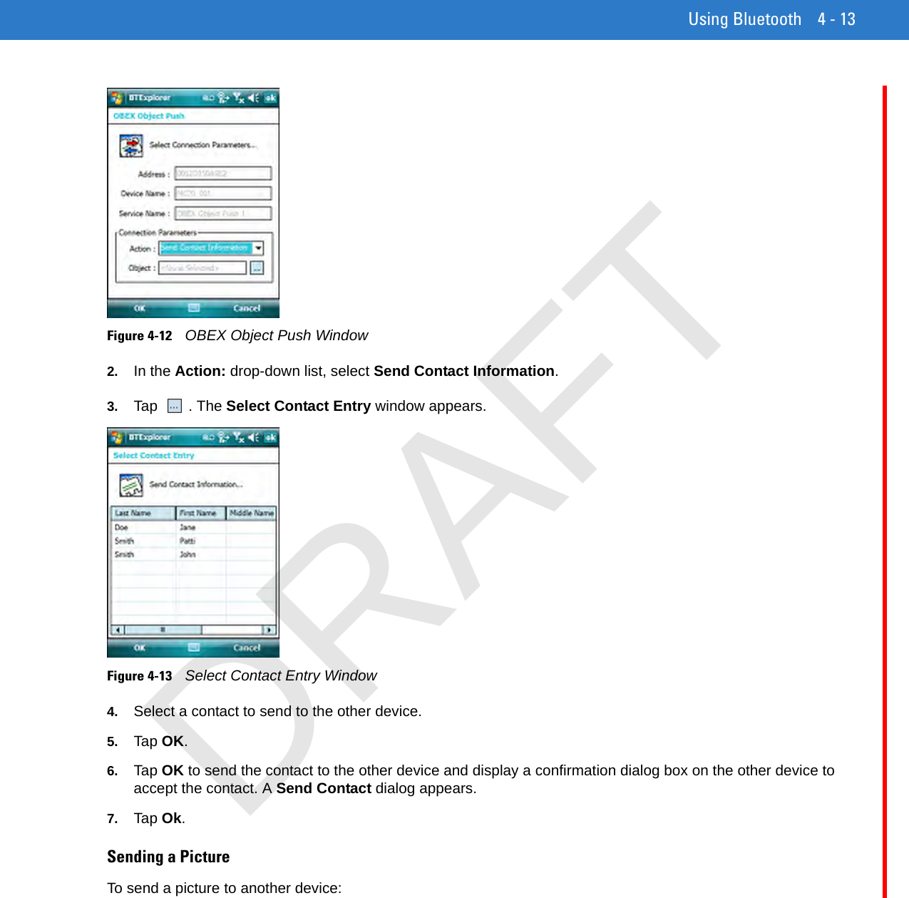 Using Bluetooth 4 - 13Figure 4-12    OBEX Object Push Window2. In the Action: drop-down list, select Send Contact Information.3. Tap . The Select Contact Entry window appears.Figure 4-13    Select Contact Entry Window4. Select a contact to send to the other device.5. Tap OK.6. Tap OK to send the contact to the other device and display a confirmation dialog box on the other device to accept the contact. A Send Contact dialog appears.7. Tap Ok.Sending a PictureTo send a picture to another device:DRAFT