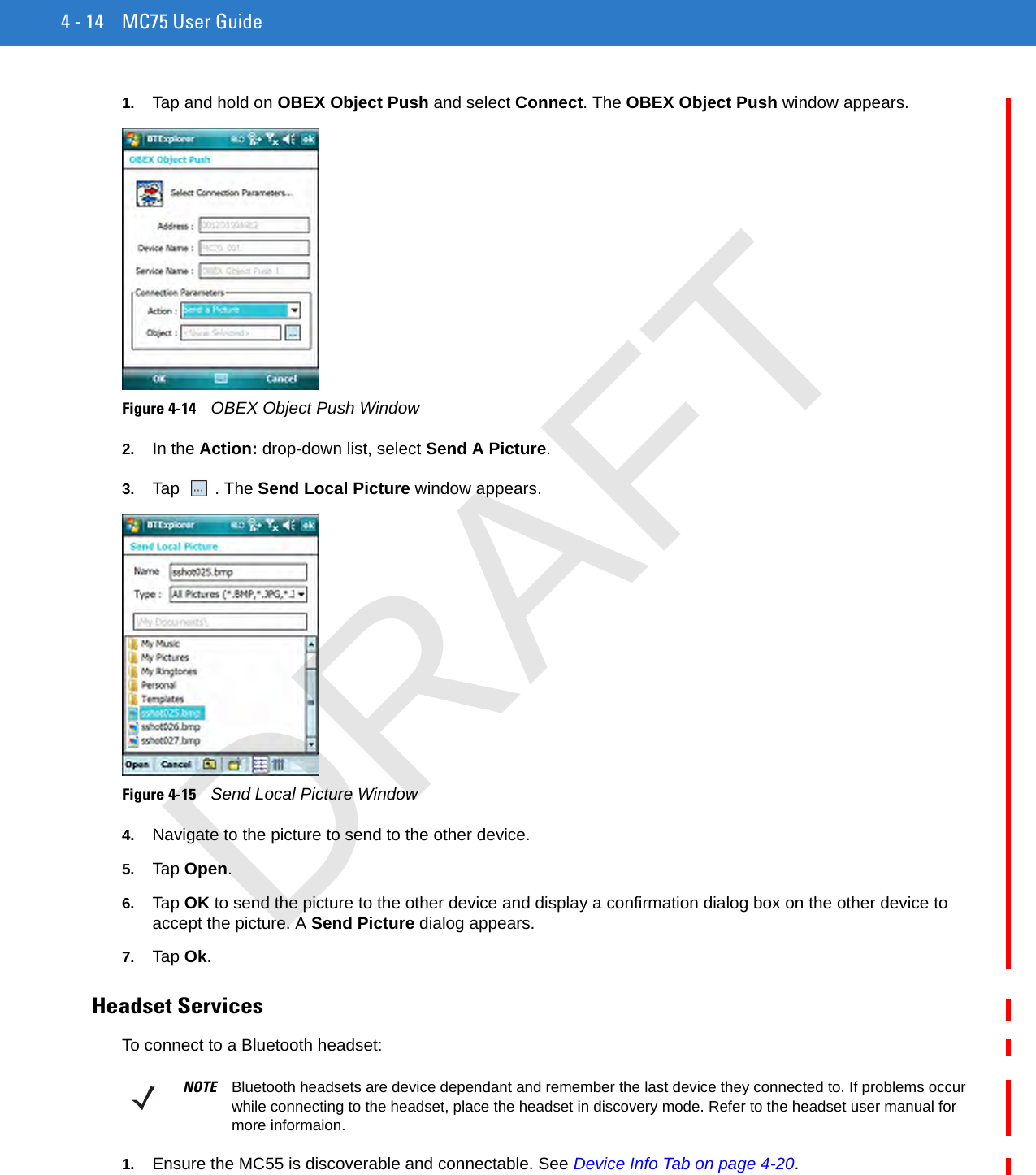 4 - 14 MC75 User Guide1. Tap and hold on OBEX Object Push and select Connect. The OBEX Object Push window appears.Figure 4-14    OBEX Object Push Window2. In the Action: drop-down list, select Send A Picture.3. Tap . The Send Local Picture window appears.Figure 4-15    Send Local Picture Window4. Navigate to the picture to send to the other device.5. Tap Open.6. Tap OK to send the picture to the other device and display a confirmation dialog box on the other device to accept the picture. A Send Picture dialog appears.7. Tap Ok.Headset ServicesTo connect to a Bluetooth headset:1. Ensure the MC55 is discoverable and connectable. See Device Info Tab on page 4-20.NOTE Bluetooth headsets are device dependant and remember the last device they connected to. If problems occur while connecting to the headset, place the headset in discovery mode. Refer to the headset user manual for more informaion.DRAFT