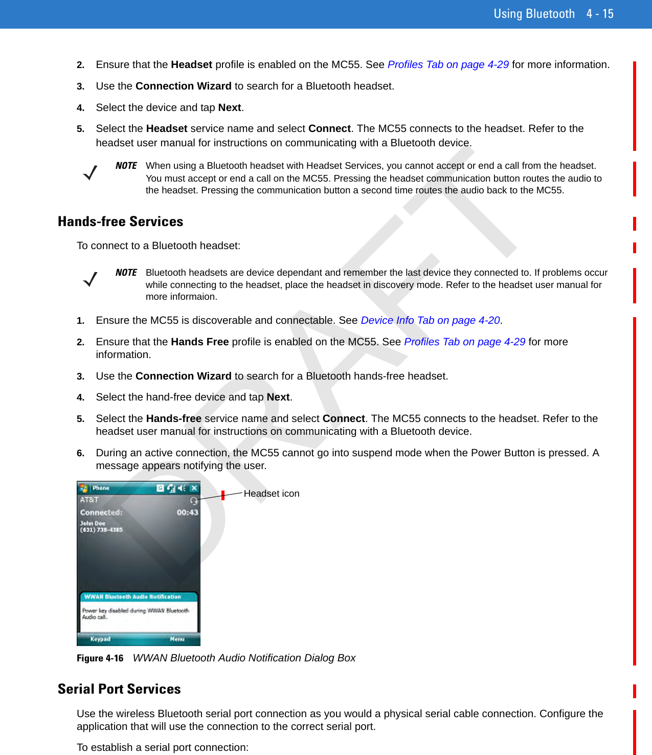 Using Bluetooth 4 - 152. Ensure that the Headset profile is enabled on the MC55. See Profiles Tab on page 4-29 for more information.3. Use the Connection Wizard to search for a Bluetooth headset.4. Select the device and tap Next.5. Select the Headset service name and select Connect. The MC55 connects to the headset. Refer to the headset user manual for instructions on communicating with a Bluetooth device.Hands-free ServicesTo connect to a Bluetooth headset:1. Ensure the MC55 is discoverable and connectable. See Device Info Tab on page 4-20.2. Ensure that the Hands Free profile is enabled on the MC55. See Profiles Tab on page 4-29 for more information.3. Use the Connection Wizard to search for a Bluetooth hands-free headset.4. Select the hand-free device and tap Next.5. Select the Hands-free service name and select Connect. The MC55 connects to the headset. Refer to the headset user manual for instructions on communicating with a Bluetooth device.6. During an active connection, the MC55 cannot go into suspend mode when the Power Button is pressed. A message appears notifying the user.Figure 4-16    WWAN Bluetooth Audio Notification Dialog BoxSerial Port ServicesUse the wireless Bluetooth serial port connection as you would a physical serial cable connection. Configure the application that will use the connection to the correct serial port.To establish a serial port connection:NOTE When using a Bluetooth headset with Headset Services, you cannot accept or end a call from the headset. You must accept or end a call on the MC55. Pressing the headset communication button routes the audio to the headset. Pressing the communication button a second time routes the audio back to the MC55.NOTE Bluetooth headsets are device dependant and remember the last device they connected to. If problems occur while connecting to the headset, place the headset in discovery mode. Refer to the headset user manual for more informaion.Headset iconDRAFT