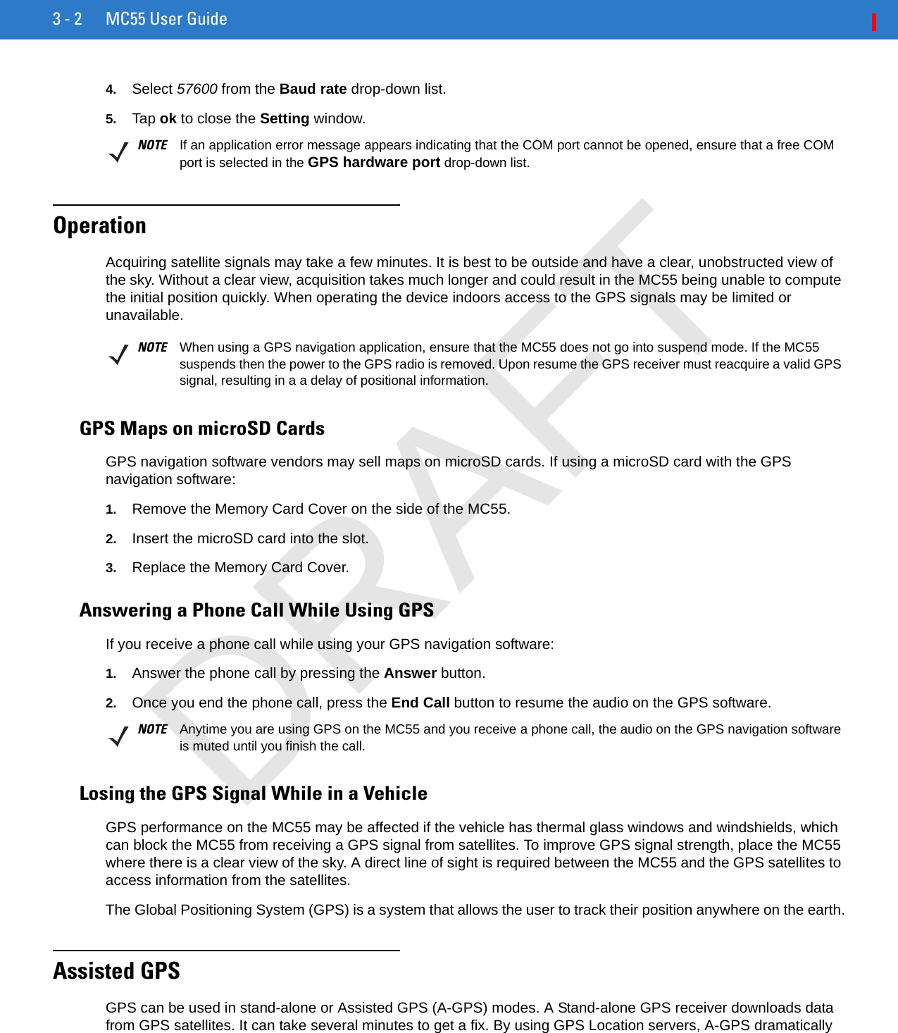 3 - 2 MC55 User Guide4. Select 57600 from the Baud rate drop-down list.5. Tap ok to close the Setting window.OperationAcquiring satellite signals may take a few minutes. It is best to be outside and have a clear, unobstructed view of the sky. Without a clear view, acquisition takes much longer and could result in the MC55 being unable to compute the initial position quickly. When operating the device indoors access to the GPS signals may be limited or unavailable. GPS Maps on microSD CardsGPS navigation software vendors may sell maps on microSD cards. If using a microSD card with the GPS navigation software:1. Remove the Memory Card Cover on the side of the MC55.2. Insert the microSD card into the slot.3. Replace the Memory Card Cover.Answering a Phone Call While Using GPSIf you receive a phone call while using your GPS navigation software:1. Answer the phone call by pressing the Answer button.2. Once you end the phone call, press the End Call button to resume the audio on the GPS software.Losing the GPS Signal While in a VehicleGPS performance on the MC55 may be affected if the vehicle has thermal glass windows and windshields, which can block the MC55 from receiving a GPS signal from satellites. To improve GPS signal strength, place the MC55 where there is a clear view of the sky. A direct line of sight is required between the MC55 and the GPS satellites to access information from the satellites.The Global Positioning System (GPS) is a system that allows the user to track their position anywhere on the earth.Assisted GPSGPS can be used in stand-alone or Assisted GPS (A-GPS) modes. A Stand-alone GPS receiver downloads data from GPS satellites. It can take several minutes to get a fix. By using GPS Location servers, A-GPS dramatically NOTE If an application error message appears indicating that the COM port cannot be opened, ensure that a free COM port is selected in the GPS hardware port drop-down list.NOTE When using a GPS navigation application, ensure that the MC55 does not go into suspend mode. If the MC55 suspends then the power to the GPS radio is removed. Upon resume the GPS receiver must reacquire a valid GPS signal, resulting in a a delay of positional information.NOTE Anytime you are using GPS on the MC55 and you receive a phone call, the audio on the GPS navigation software is muted until you finish the call.DRAFT