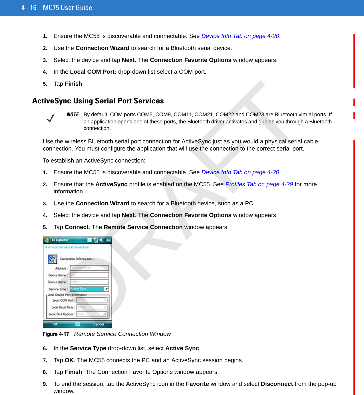 4 - 16 MC75 User Guide1. Ensure the MC55 is discoverable and connectable. See Device Info Tab on page 4-20.2. Use the Connection Wizard to search for a Bluetooth serial device.3. Select the device and tap Next. The Connection Favorite Options window appears.4. In the Local COM Port: drop-down list select a COM port.5. Tap Finish.ActiveSync Using Serial Port ServicesUse the wireless Bluetooth serial port connection for ActiveSync just as you would a physical serial cable connection. You must configure the application that will use the connection to the correct serial port.To establish an ActiveSync connection:1. Ensure the MC55 is discoverable and connectable. See Device Info Tab on page 4-20.2. Ensure that the ActiveSync profile is enabled on the MC55. See Profiles Tab on page 4-29 for more information.3. Use the Connection Wizard to search for a Bluetooth device, such as a PC.4. Select the device and tap Next. The Connection Favorite Options window appears.5. Tap Connect. The Remote Service Connection window appears.Figure 4-17    Remote Service Connection Window6. In the Service Type drop-down list, select Active Sync.7. Tap OK. The MC55 connects the PC and an ActiveSync session begins.8. Tap Finish. The Connection Favorite Options window appears.9. To end the session, tap the ActiveSync icon in the Favorite window and select Disconnect from the pop-up window.NOTE By default, COM ports COM5, COM9, COM11, COM21, COM22 and COM23 are Bluetooth virtual ports. If an application opens one of these ports, the Bluetooth driver activates and guides you through a Bluetooth connection.DRAFT