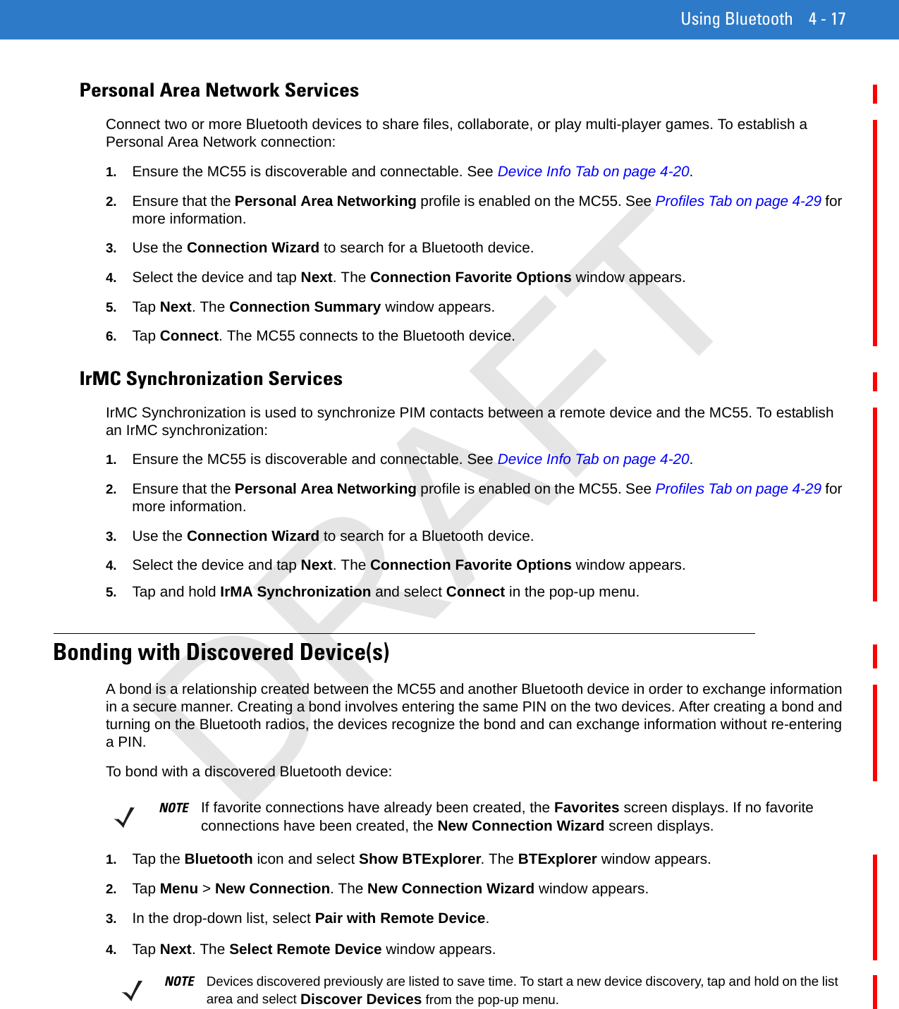 Using Bluetooth 4 - 17Personal Area Network ServicesConnect two or more Bluetooth devices to share files, collaborate, or play multi-player games. To establish a Personal Area Network connection:1. Ensure the MC55 is discoverable and connectable. See Device Info Tab on page 4-20.2. Ensure that the Personal Area Networking profile is enabled on the MC55. See Profiles Tab on page 4-29 for more information.3. Use the Connection Wizard to search for a Bluetooth device.4. Select the device and tap Next. The Connection Favorite Options window appears.5. Tap Next. The Connection Summary window appears.6. Tap Connect. The MC55 connects to the Bluetooth device.IrMC Synchronization ServicesIrMC Synchronization is used to synchronize PIM contacts between a remote device and the MC55. To establish an IrMC synchronization:1. Ensure the MC55 is discoverable and connectable. See Device Info Tab on page 4-20.2. Ensure that the Personal Area Networking profile is enabled on the MC55. See Profiles Tab on page 4-29 for more information.3. Use the Connection Wizard to search for a Bluetooth device.4. Select the device and tap Next. The Connection Favorite Options window appears.5. Tap and hold IrMA Synchronization and select Connect in the pop-up menu.Bonding with Discovered Device(s)A bond is a relationship created between the MC55 and another Bluetooth device in order to exchange information in a secure manner. Creating a bond involves entering the same PIN on the two devices. After creating a bond and turning on the Bluetooth radios, the devices recognize the bond and can exchange information without re-entering a PIN.To bond with a discovered Bluetooth device:1. Tap the Bluetooth icon and select Show BTExplorer. The BTExplorer window appears.2. Tap Menu &gt; New Connection. The New Connection Wizard window appears.3. In the drop-down list, select Pair with Remote Device.4. Tap Next. The Select Remote Device window appears.NOTE If favorite connections have already been created, the Favorites screen displays. If no favorite connections have been created, the New Connection Wizard screen displays.NOTE Devices discovered previously are listed to save time. To start a new device discovery, tap and hold on the list area and select Discover Devices from the pop-up menu.DRAFT