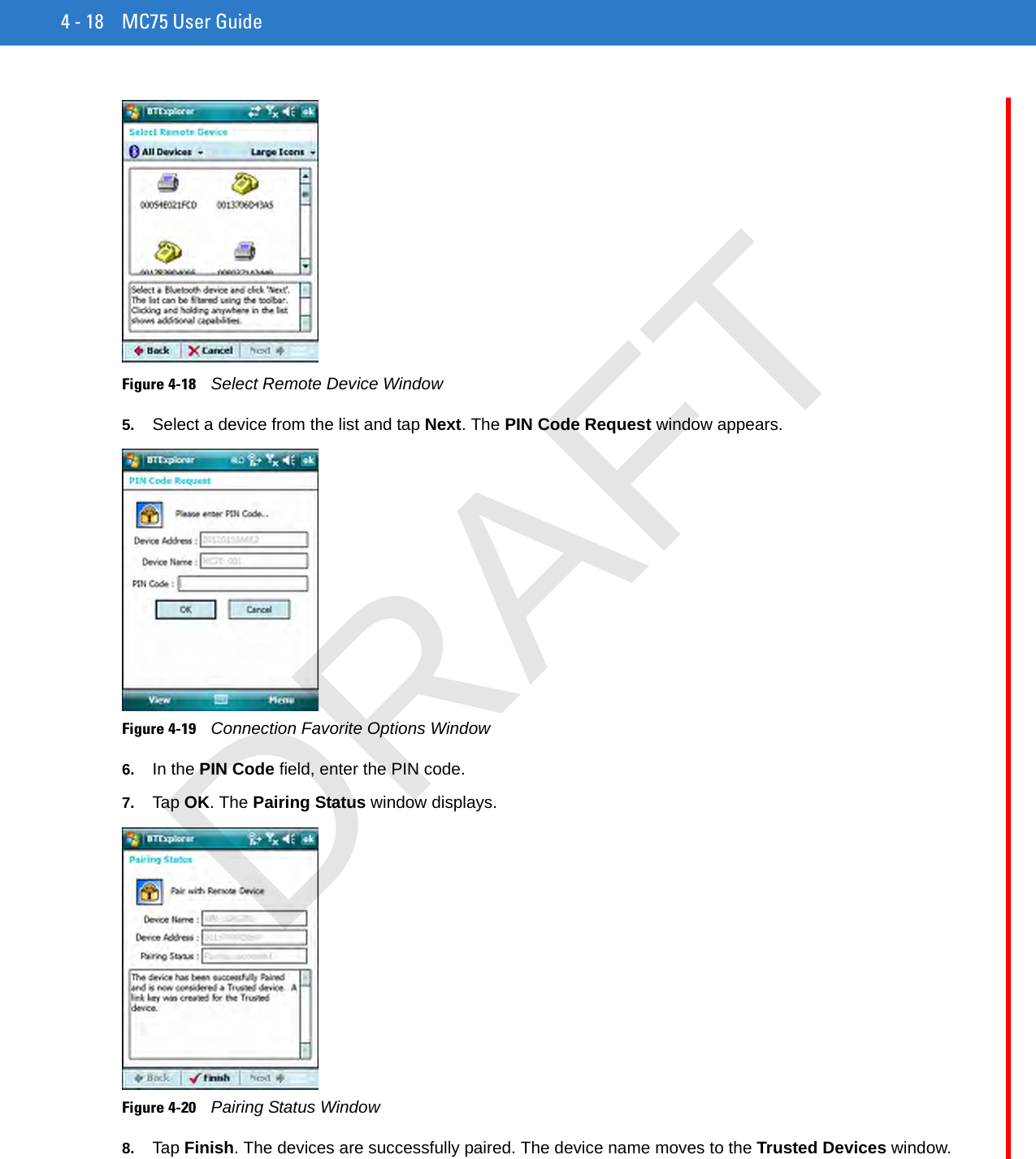 4 - 18 MC75 User GuideFigure 4-18    Select Remote Device Window5. Select a device from the list and tap Next. The PIN Code Request window appears.Figure 4-19    Connection Favorite Options Window6. In the PIN Code field, enter the PIN code.7. Tap OK. The Pairing Status window displays.Figure 4-20    Pairing Status Window8. Tap Finish. The devices are successfully paired. The device name moves to the Trusted Devices window.DRAFT