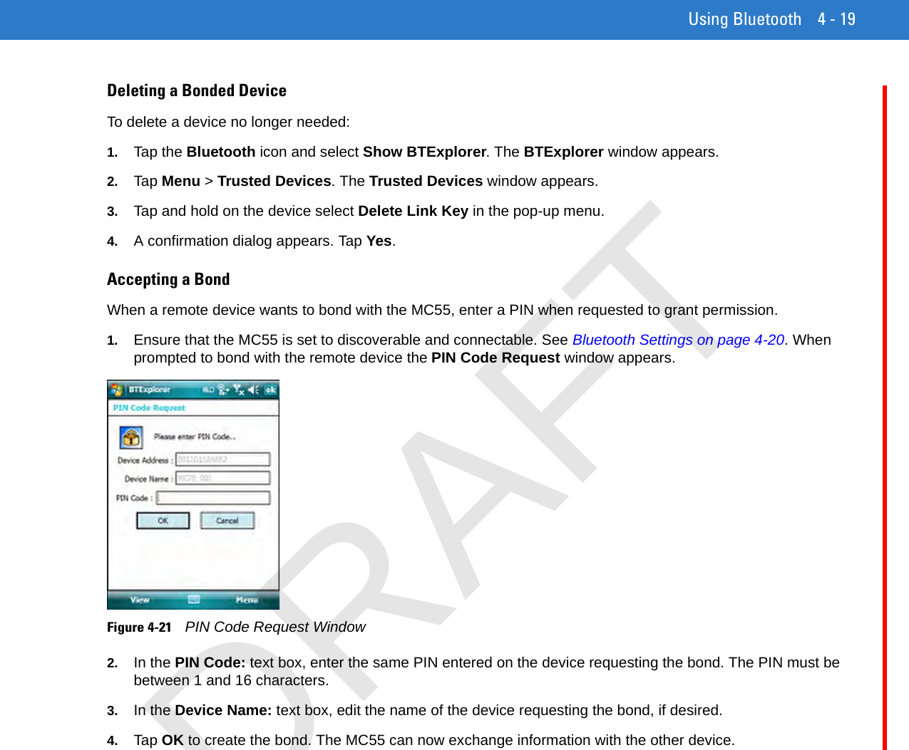 Using Bluetooth 4 - 19Deleting a Bonded DeviceTo delete a device no longer needed:1. Tap the Bluetooth icon and select Show BTExplorer. The BTExplorer window appears.2. Tap Menu &gt; Trusted Devices. The Trusted Devices window appears.3. Tap and hold on the device select Delete Link Key in the pop-up menu.4. A confirmation dialog appears. Tap Yes.Accepting a BondWhen a remote device wants to bond with the MC55, enter a PIN when requested to grant permission.1. Ensure that the MC55 is set to discoverable and connectable. See Bluetooth Settings on page 4-20. When prompted to bond with the remote device the PIN Code Request window appears.Figure 4-21    PIN Code Request Window2. In the PIN Code: text box, enter the same PIN entered on the device requesting the bond. The PIN must be between 1 and 16 characters.3. In the Device Name: text box, edit the name of the device requesting the bond, if desired.4. Tap OK to create the bond. The MC55 can now exchange information with the other device.DRAFT