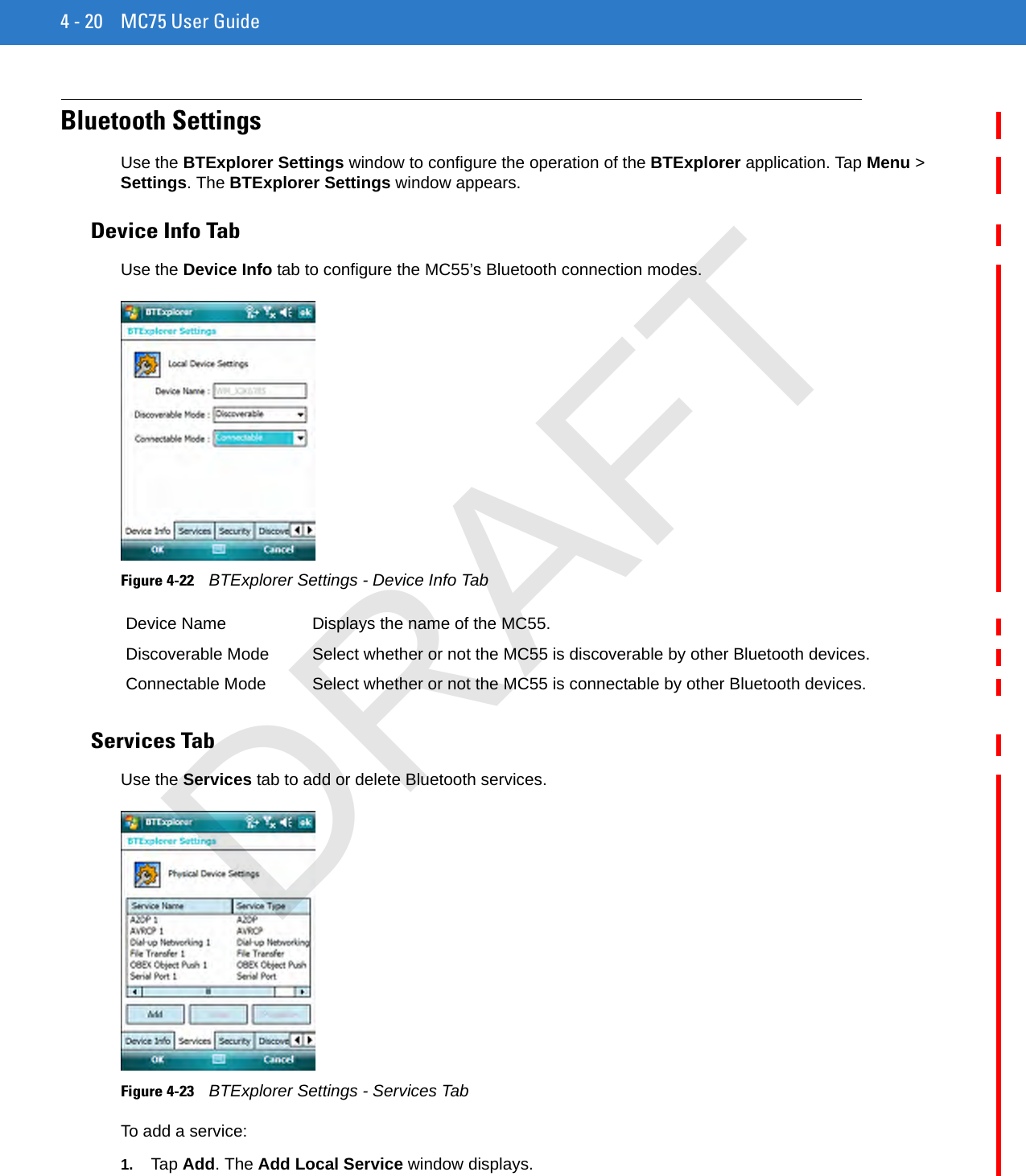 4 - 20 MC75 User GuideBluetooth SettingsUse the BTExplorer Settings window to configure the operation of the BTExplorer application. Tap Menu &gt; Settings. The BTExplorer Settings window appears.Device Info TabUse the Device Info tab to configure the MC55’s Bluetooth connection modes.Figure 4-22    BTExplorer Settings - Device Info TabServices TabUse the Services tab to add or delete Bluetooth services.Figure 4-23    BTExplorer Settings - Services TabTo add a service:1. Tap Add. The Add Local Service window displays.Device Name Displays the name of the MC55.Discoverable Mode Select whether or not the MC55 is discoverable by other Bluetooth devices.Connectable Mode Select whether or not the MC55 is connectable by other Bluetooth devices.DRAFT